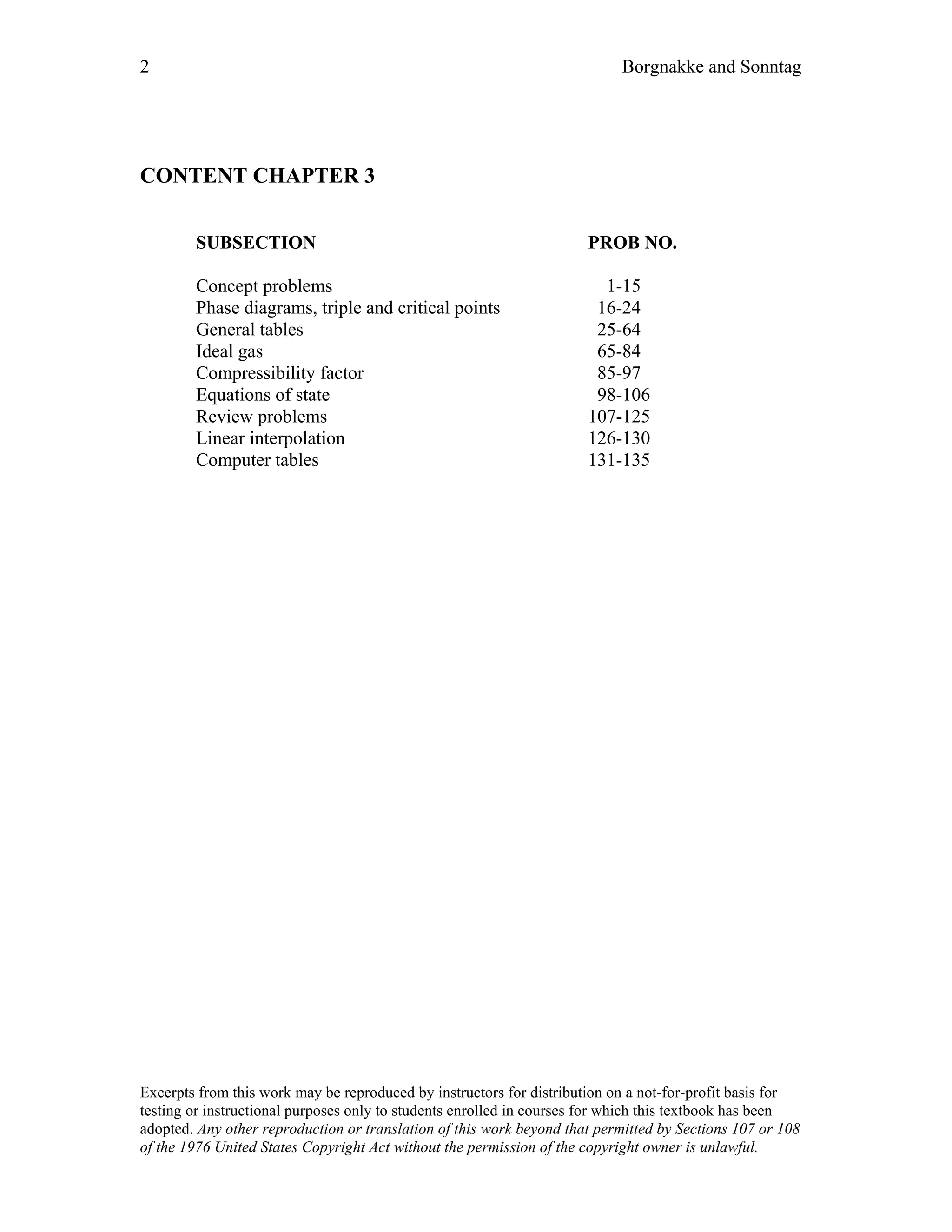 2 Borgnakke and Sonntag
CONTENT CHAPTER 3
SUBSECTION PROB NO.
Concept problems 1-15
Phase diagrams, triple and critical points 16-24
General tables 25-64
Ideal gas 65-84
Compressibility factor 85-97
Equations of state 98-106
Review problems 107-125
Linear interpolation 126-130
Computer tables 131-135
Excerpts from this work may be reproduced by instructors for distribution on a not-for-profit basis for
testing or instructional purposes only to students enrolled in courses for which this textbook has been
adopted. Any other reproduction or translation of this work beyond that permitted by Sections 107 or 108
of the 1976 United States Copyright Act without the permission of the copyright owner is unlawful.
 