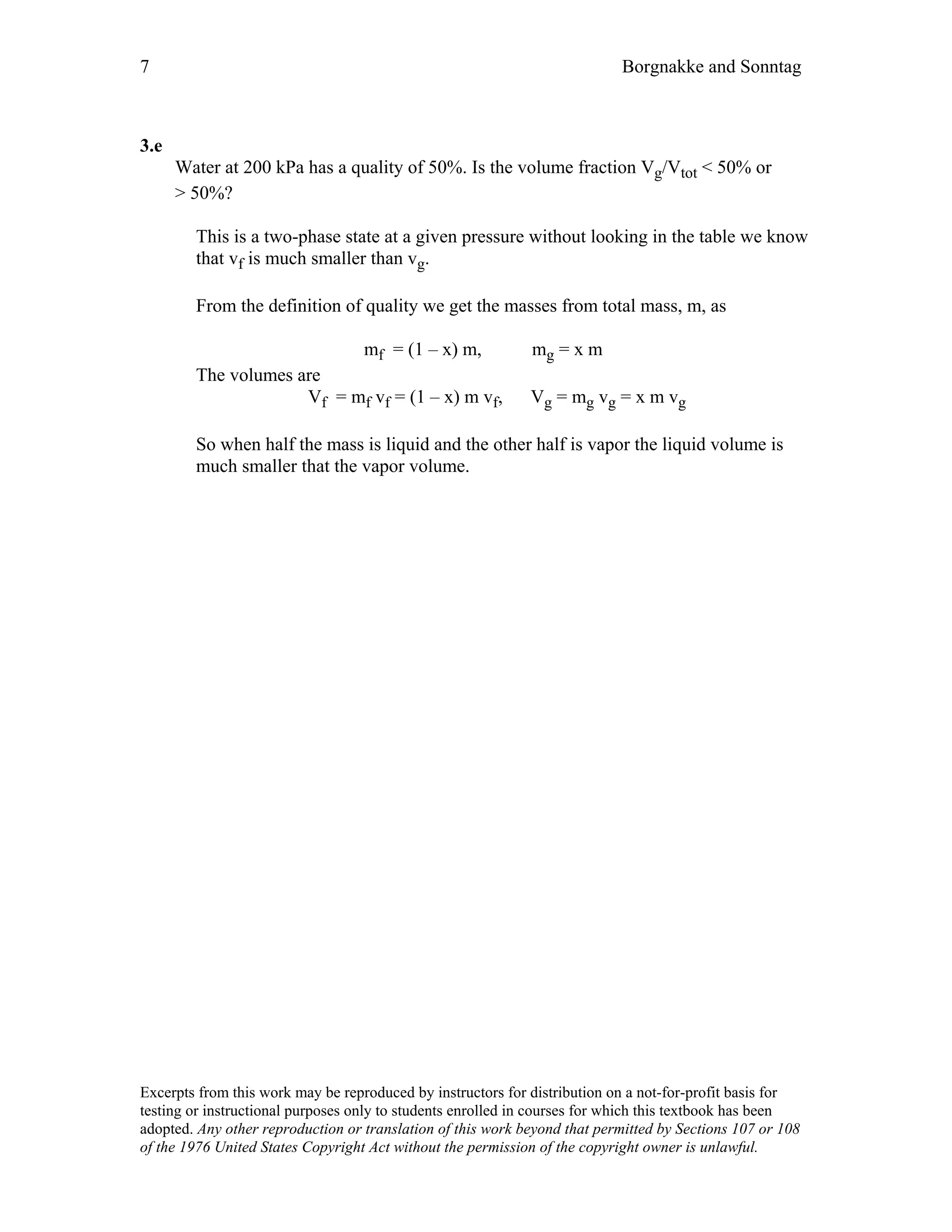 7 Borgnakke and Sonntag
3.e
Water at 200 kPa has a quality of 50%. Is the volume fraction Vg/Vtot < 50% or
> 50%?
This is a two-phase state at a given pressure without looking in the table we know
that vf is much smaller than vg.
From the definition of quality we get the masses from total mass, m, as
mf = (1 – x) m, mg = x m
The volumes are
Vf = mf vf = (1 – x) m vf, Vg = mg vg = x m vg
So when half the mass is liquid and the other half is vapor the liquid volume is
much smaller that the vapor volume.
Excerpts from this work may be reproduced by instructors for distribution on a not-for-profit basis for
testing or instructional purposes only to students enrolled in courses for which this textbook has been
adopted. Any other reproduction or translation of this work beyond that permitted by Sections 107 or 108
of the 1976 United States Copyright Act without the permission of the copyright owner is unlawful.
 