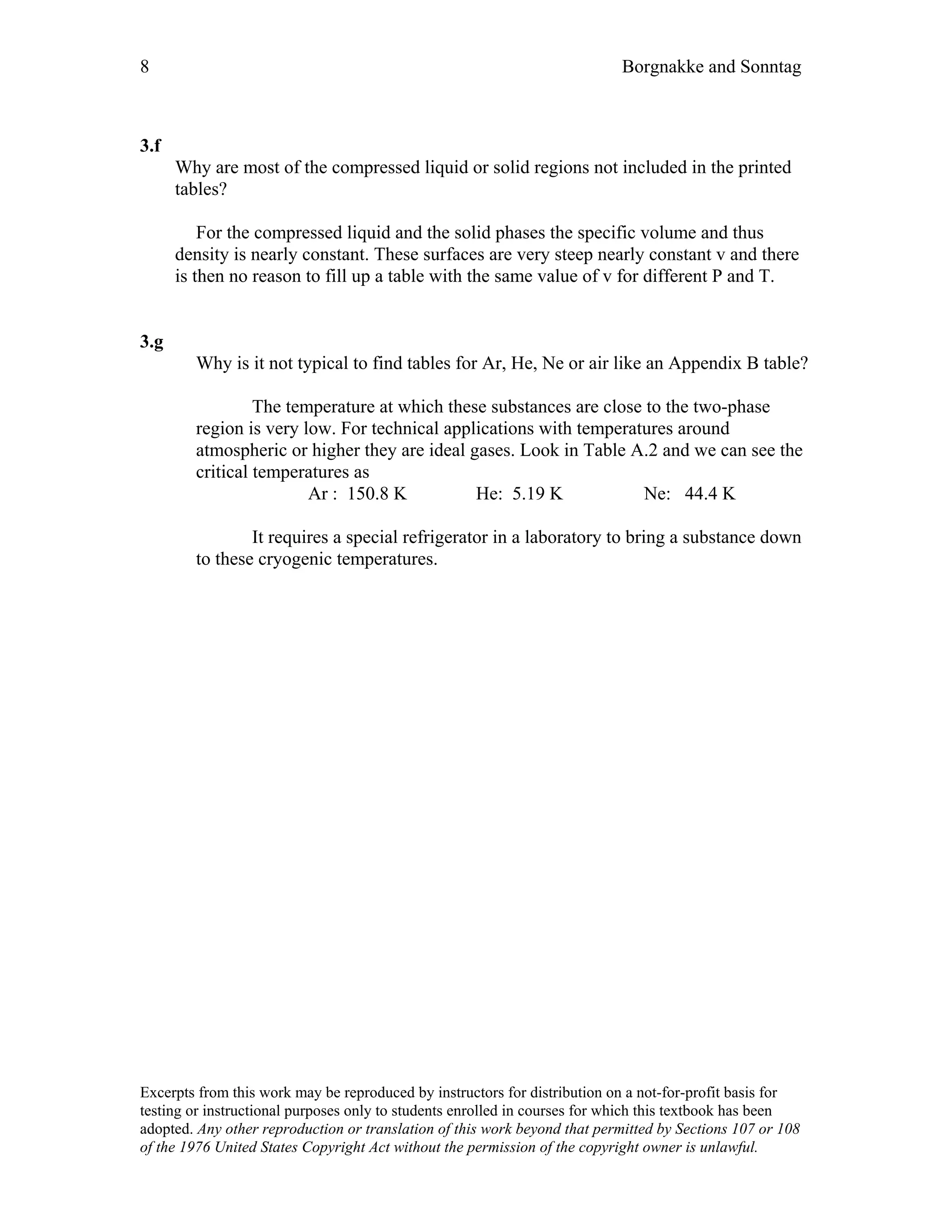 8 Borgnakke and Sonntag
3.f
Why are most of the compressed liquid or solid regions not included in the printed
tables?
For the compressed liquid and the solid phases the specific volume and thus
density is nearly constant. These surfaces are very steep nearly constant v and there
is then no reason to fill up a table with the same value of v for different P and T.
3.g
Why is it not typical to find tables for Ar, He, Ne or air like an Appendix B table?
The temperature at which these substances are close to the two-phase
region is very low. For technical applications with temperatures around
atmospheric or higher they are ideal gases. Look in Table A.2 and we can see the
critical temperatures as
Ar : 150.8 K He: 5.19 K Ne: 44.4 K
It requires a special refrigerator in a laboratory to bring a substance down
to these cryogenic temperatures.
Excerpts from this work may be reproduced by instructors for distribution on a not-for-profit basis for
testing or instructional purposes only to students enrolled in courses for which this textbook has been
adopted. Any other reproduction or translation of this work beyond that permitted by Sections 107 or 108
of the 1976 United States Copyright Act without the permission of the copyright owner is unlawful.
 