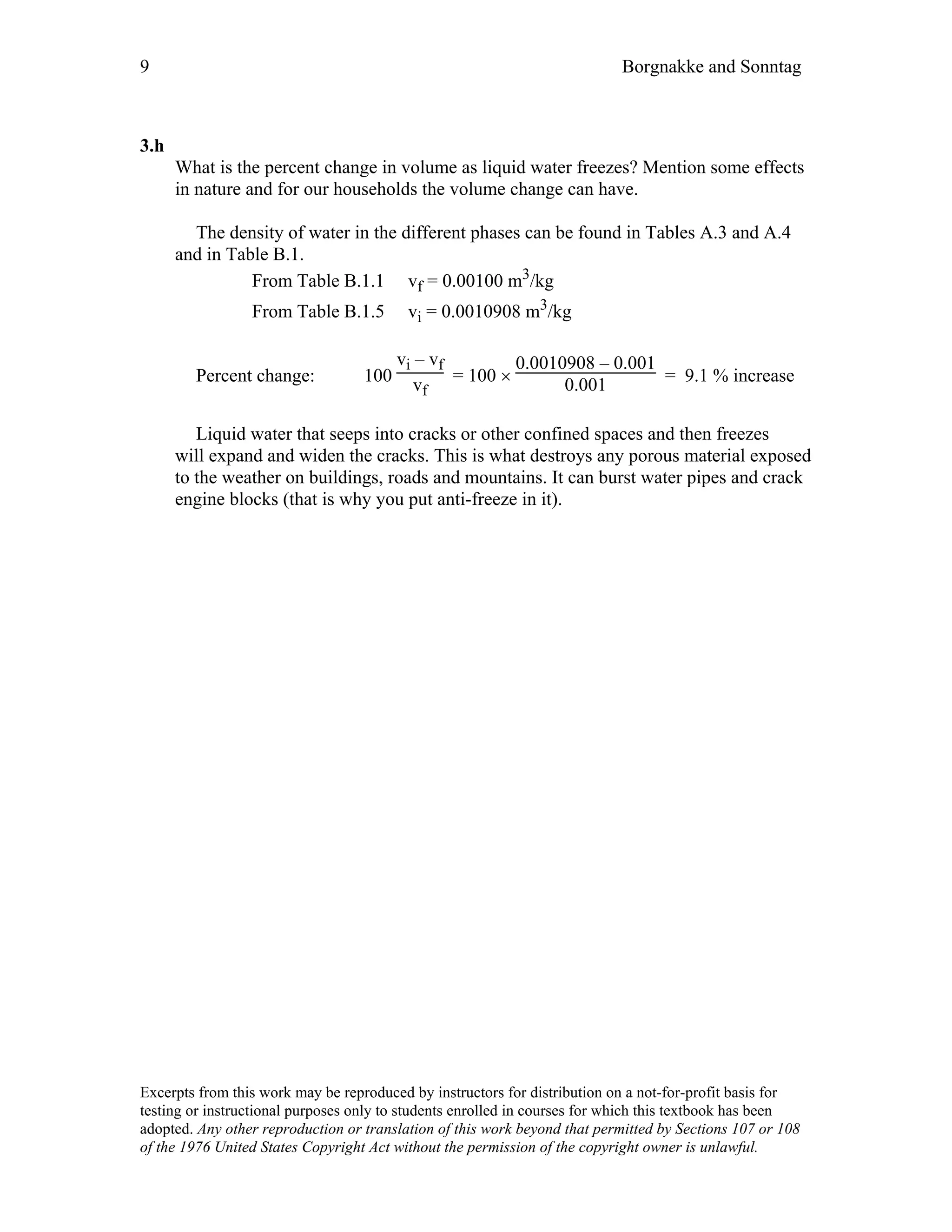 9 Borgnakke and Sonntag
3.h
What is the percent change in volume as liquid water freezes? Mention some effects
in nature and for our households the volume change can have.
The density of water in the different phases can be found in Tables A.3 and A.4
and in Table B.1.
From Table B.1.1 vf = 0.00100 m3/kg
From Table B.1.5 vi = 0.0010908 m3/kg
Percent change: 100
vi – vf
vf
= 100 ×
0.0010908 – 0.001
0.001 = 9.1 % increase
Liquid water that seeps into cracks or other confined spaces and then freezes
will expand and widen the cracks. This is what destroys any porous material exposed
to the weather on buildings, roads and mountains. It can burst water pipes and crack
engine blocks (that is why you put anti-freeze in it).
Excerpts from this work may be reproduced by instructors for distribution on a not-for-profit basis for
testing or instructional purposes only to students enrolled in courses for which this textbook has been
adopted. Any other reproduction or translation of this work beyond that permitted by Sections 107 or 108
of the 1976 United States Copyright Act without the permission of the copyright owner is unlawful.
 