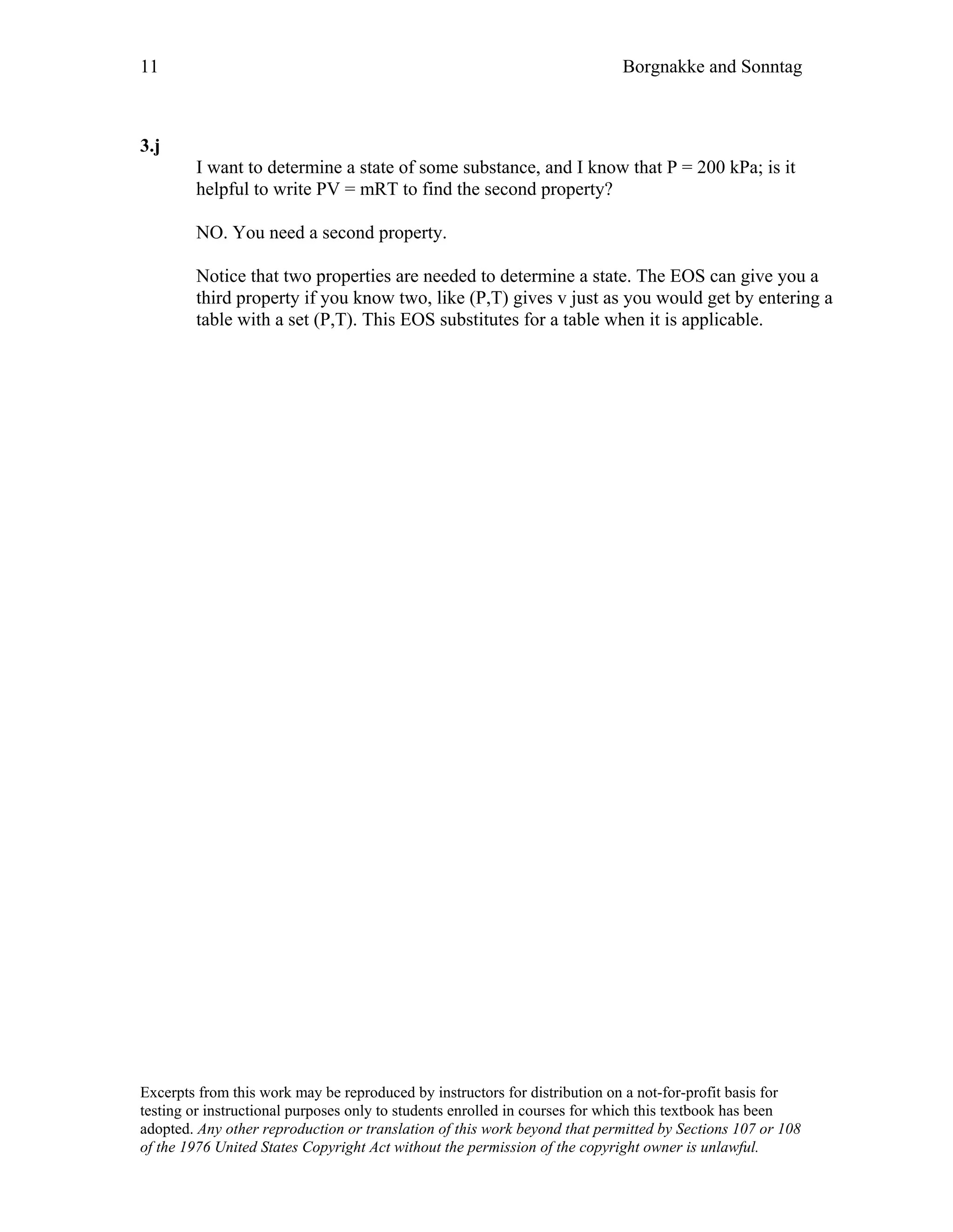 11 Borgnakke and Sonntag
3.j
I want to determine a state of some substance, and I know that P = 200 kPa; is it
helpful to write PV = mRT to find the second property?
NO. You need a second property.
Notice that two properties are needed to determine a state. The EOS can give you a
third property if you know two, like (P,T) gives v just as you would get by entering a
table with a set (P,T). This EOS substitutes for a table when it is applicable.
Excerpts from this work may be reproduced by instructors for distribution on a not-for-profit basis for
testing or instructional purposes only to students enrolled in courses for which this textbook has been
adopted. Any other reproduction or translation of this work beyond that permitted by Sections 107 or 108
of the 1976 United States Copyright Act without the permission of the copyright owner is unlawful.
 