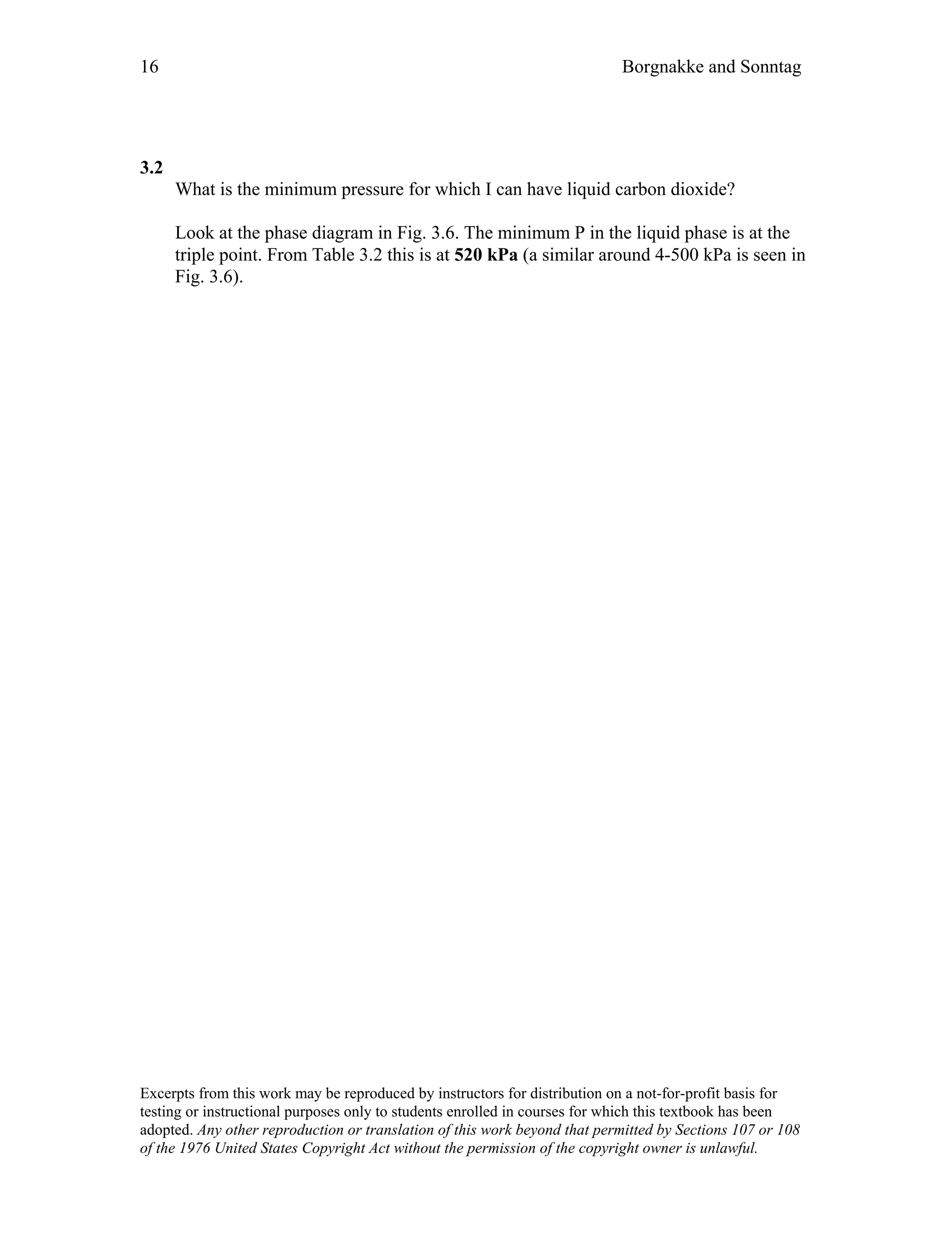16 Borgnakke and Sonntag
3.2
What is the minimum pressure for which I can have liquid carbon dioxide?
Look at the phase diagram in Fig. 3.6. The minimum P in the liquid phase is at the
triple point. From Table 3.2 this is at 520 kPa (a similar around 4-500 kPa is seen in
Fig. 3.6).
Excerpts from this work may be reproduced by instructors for distribution on a not-for-profit basis for
testing or instructional purposes only to students enrolled in courses for which this textbook has been
adopted. Any other reproduction or translation of this work beyond that permitted by Sections 107 or 108
of the 1976 United States Copyright Act without the permission of the copyright owner is unlawful.
 