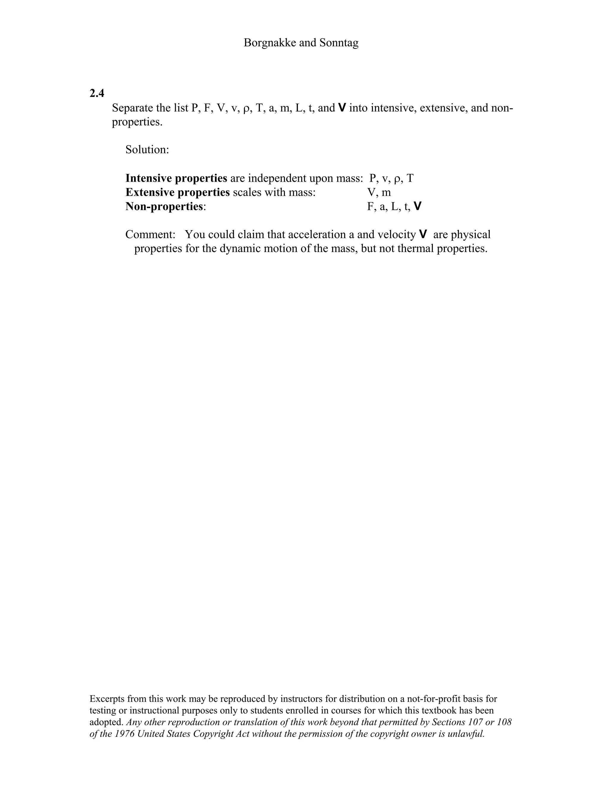 Borgnakke and Sonntag
2.4
Separate the list P, F, V, v, ρ, T, a, m, L, t, and V into intensive, extensive, and non-
properties.
Solution:
Intensive properties are independent upon mass: P, v, ρ, T
Extensive properties scales with mass: V, m
Non-properties: F, a, L, t, V
Comment: You could claim that acceleration a and velocity V are physical
properties for the dynamic motion of the mass, but not thermal properties.
Excerpts from this work may be reproduced by instructors for distribution on a not-for-profit basis for
testing or instructional purposes only to students enrolled in courses for which this textbook has been
adopted. Any other reproduction or translation of this work beyond that permitted by Sections 107 or 108
of the 1976 United States Copyright Act without the permission of the copyright owner is unlawful.
 