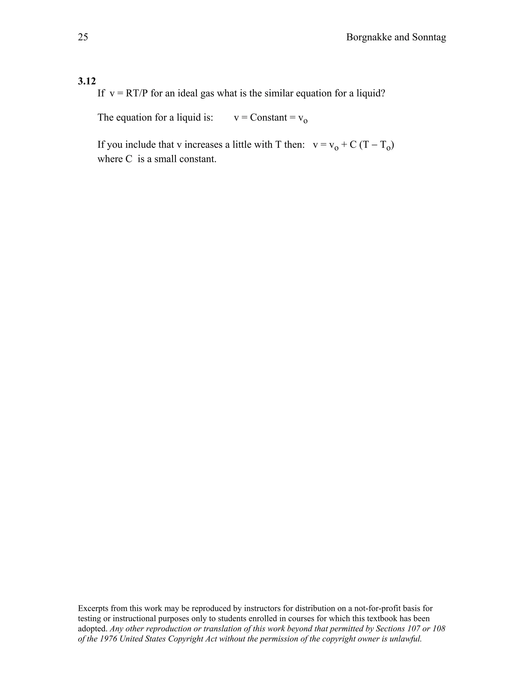 25 Borgnakke and Sonntag
3.12
If v = RT/P for an ideal gas what is the similar equation for a liquid?
The equation for a liquid is: v = Constant = vo
If you include that v increases a little with T then: v = vo + C (T − To)
where C is a small constant.
Excerpts from this work may be reproduced by instructors for distribution on a not-for-profit basis for
testing or instructional purposes only to students enrolled in courses for which this textbook has been
adopted. Any other reproduction or translation of this work beyond that permitted by Sections 107 or 108
of the 1976 United States Copyright Act without the permission of the copyright owner is unlawful.
 
