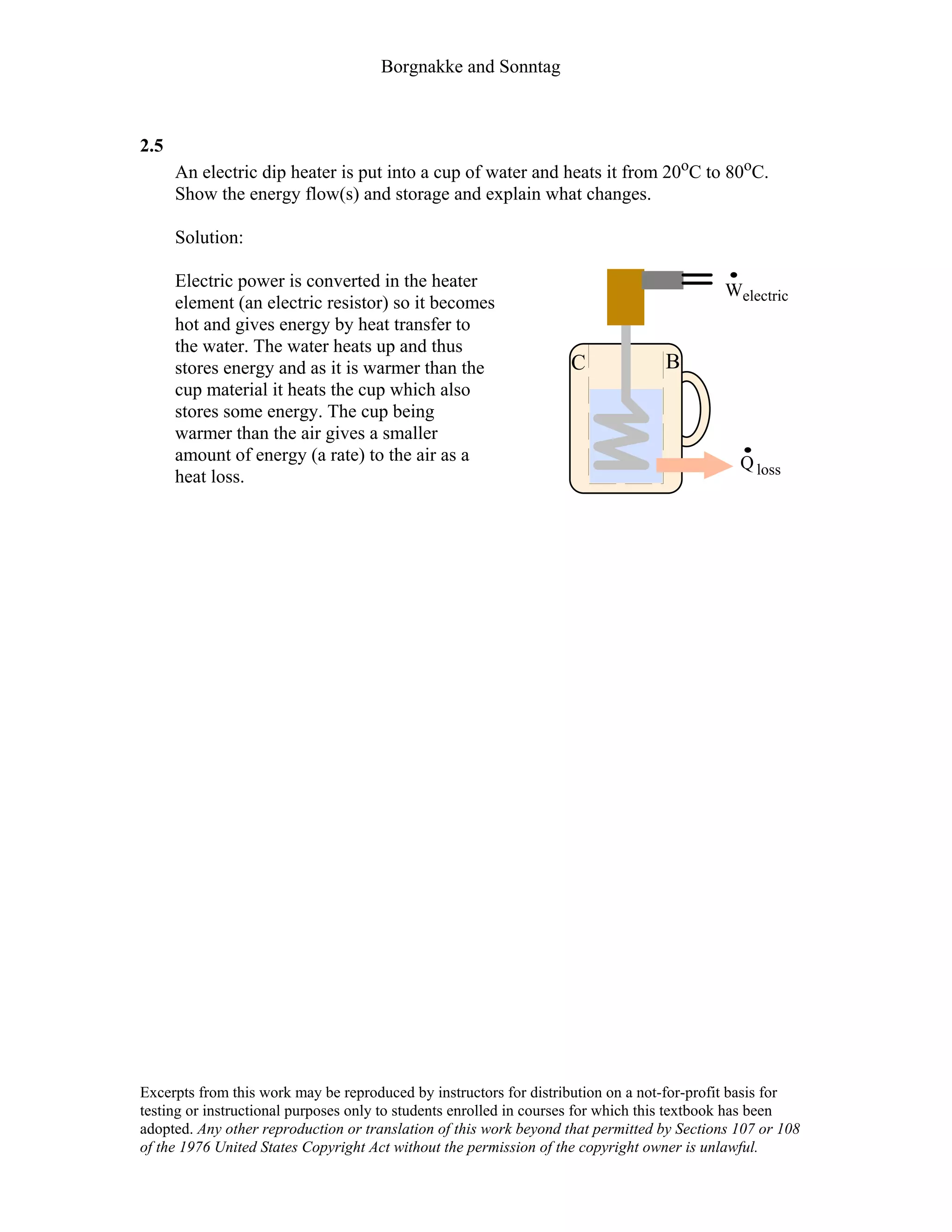 Borgnakke and Sonntag
2.5
An electric dip heater is put into a cup of water and heats it from 20oC to 80oC.
Show the energy flow(s) and storage and explain what changes.
Solution:
Electric power is converted in the heater
element (an electric resistor) so it becomes
hot and gives energy by heat transfer to
the water. The water heats up and thus
stores energy and as it is warmer than the
cup material it heats the cup which also
stores some energy. The cup being
warmer than the air gives a smaller
amount of energy (a rate) to the air as a
heat loss.
Welectric
Q loss
C B
Excerpts from this work may be reproduced by instructors for distribution on a not-for-profit basis for
testing or instructional purposes only to students enrolled in courses for which this textbook has been
adopted. Any other reproduction or translation of this work beyond that permitted by Sections 107 or 108
of the 1976 United States Copyright Act without the permission of the copyright owner is unlawful.
 