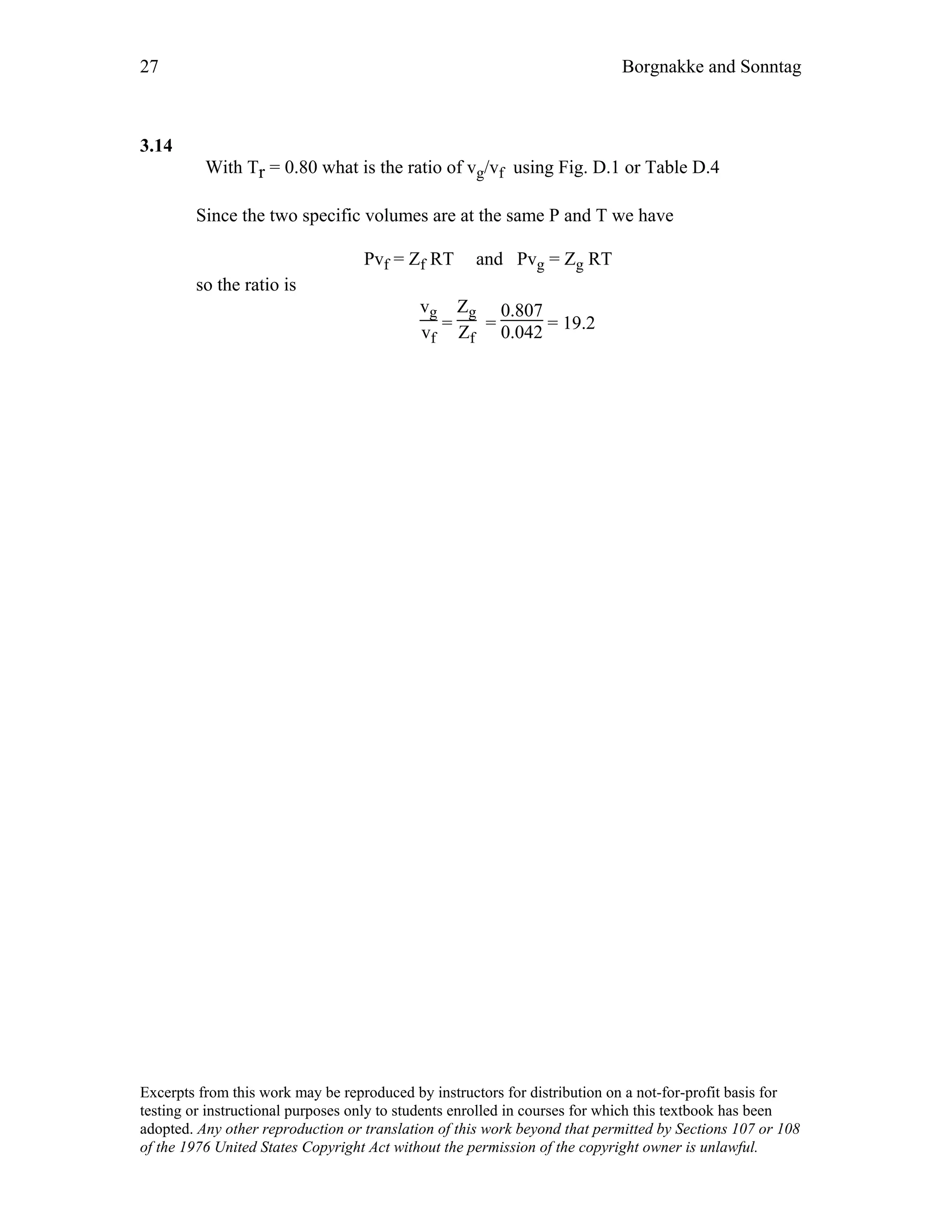 27 Borgnakke and Sonntag
3.14
With Tr = 0.80 what is the ratio of vg/vf using Fig. D.1 or Table D.4
Since the two specific volumes are at the same P and T we have
Pvf = Zf RT and Pvg = Zg RT
so the ratio is
vg
vf
=
Zg
Zf
=
0.807
0.042 = 19.2
Excerpts from this work may be reproduced by instructors for distribution on a not-for-profit basis for
testing or instructional purposes only to students enrolled in courses for which this textbook has been
adopted. Any other reproduction or translation of this work beyond that permitted by Sections 107 or 108
of the 1976 United States Copyright Act without the permission of the copyright owner is unlawful.
 