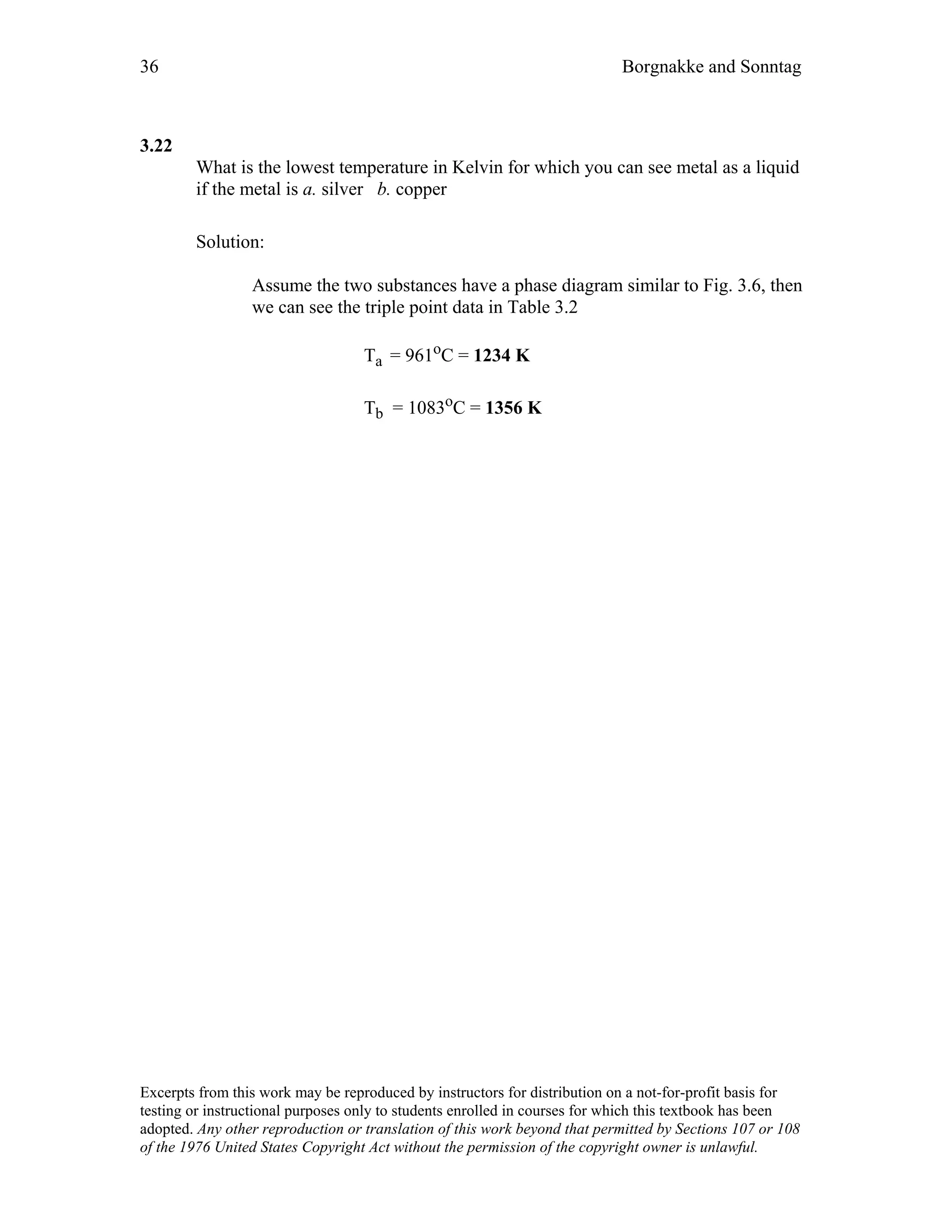 36 Borgnakke and Sonntag
3.22
What is the lowest temperature in Kelvin for which you can see metal as a liquid
if the metal is a. silver b. copper
Solution:
Assume the two substances have a phase diagram similar to Fig. 3.6, then
we can see the triple point data in Table 3.2
Ta = 961oC = 1234 K
Tb = 1083oC = 1356 K
Excerpts from this work may be reproduced by instructors for distribution on a not-for-profit basis for
testing or instructional purposes only to students enrolled in courses for which this textbook has been
adopted. Any other reproduction or translation of this work beyond that permitted by Sections 107 or 108
of the 1976 United States Copyright Act without the permission of the copyright owner is unlawful.
 