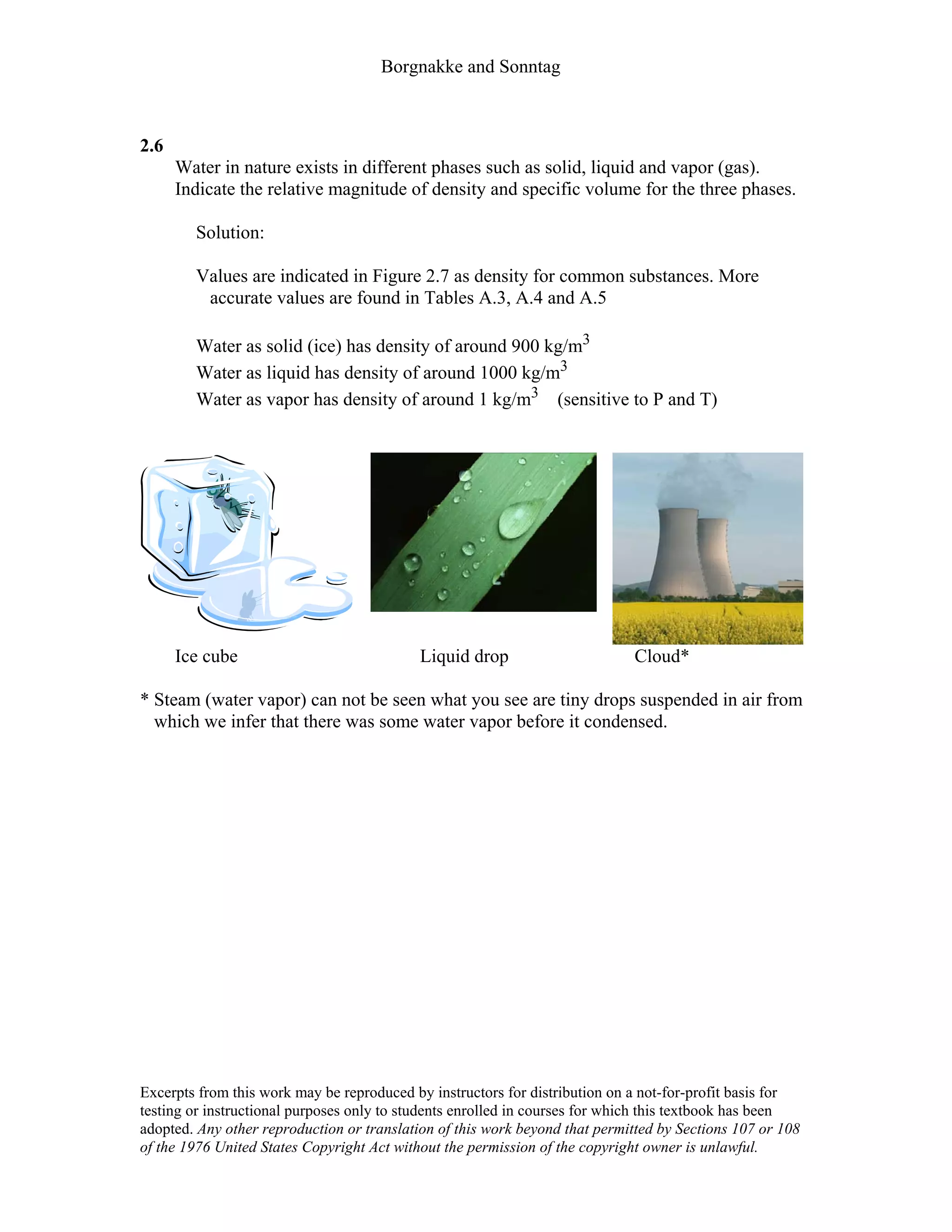 Borgnakke and Sonntag
2.6
Water in nature exists in different phases such as solid, liquid and vapor (gas).
Indicate the relative magnitude of density and specific volume for the three phases.
Solution:
Values are indicated in Figure 2.7 as density for common substances. More
accurate values are found in Tables A.3, A.4 and A.5
Water as solid (ice) has density of around 900 kg/m3
Water as liquid has density of around 1000 kg/m3
Water as vapor has density of around 1 kg/m3 (sensitive to P and T)
Ice cube Liquid drop Cloud*
* Steam (water vapor) can not be seen what you see are tiny drops suspended in air from
which we infer that there was some water vapor before it condensed.
Excerpts from this work may be reproduced by instructors for distribution on a not-for-profit basis for
testing or instructional purposes only to students enrolled in courses for which this textbook has been
adopted. Any other reproduction or translation of this work beyond that permitted by Sections 107 or 108
of the 1976 United States Copyright Act without the permission of the copyright owner is unlawful.
 