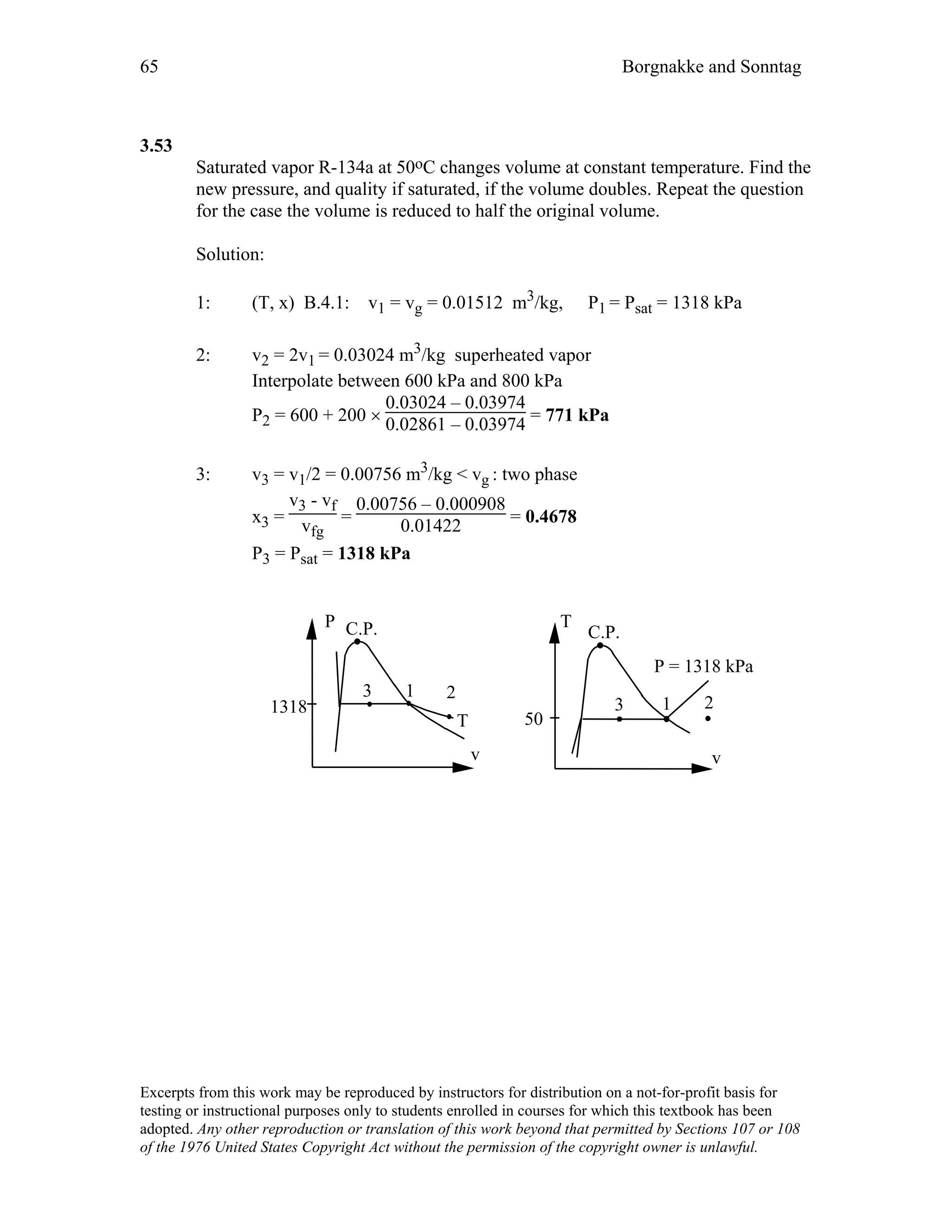 65 Borgnakke and Sonntag
3.53
Saturated vapor R-134a at 50oC changes volume at constant temperature. Find the
new pressure, and quality if saturated, if the volume doubles. Repeat the question
for the case the volume is reduced to half the original volume.
Solution:
1: (T, x) B.4.1: v1 = vg = 0.01512 m3/kg, P1 = Psat = 1318 kPa
2: v2 = 2v1 = 0.03024 m3/kg superheated vapor
Interpolate between 600 kPa and 800 kPa
P2 = 600 + 200 ×
0.03024 – 0.03974
0.02861 – 0.03974 = 771 kPa
3: v3 = v1/2 = 0.00756 m3/kg < vg : two phase
x3 =
v3 - vf
vfg
=
0.00756 – 0.000908
0.01422 = 0.4678
P3 = Psat = 1318 kPa
T
C.P.
v
1 2
P = 1318 kPa
P C.P.
v
T
2
1318
50
13
3
Excerpts from this work may be reproduced by instructors for distribution on a not-for-profit basis for
testing or instructional purposes only to students enrolled in courses for which this textbook has been
adopted. Any other reproduction or translation of this work beyond that permitted by Sections 107 or 108
of the 1976 United States Copyright Act without the permission of the copyright owner is unlawful.
 