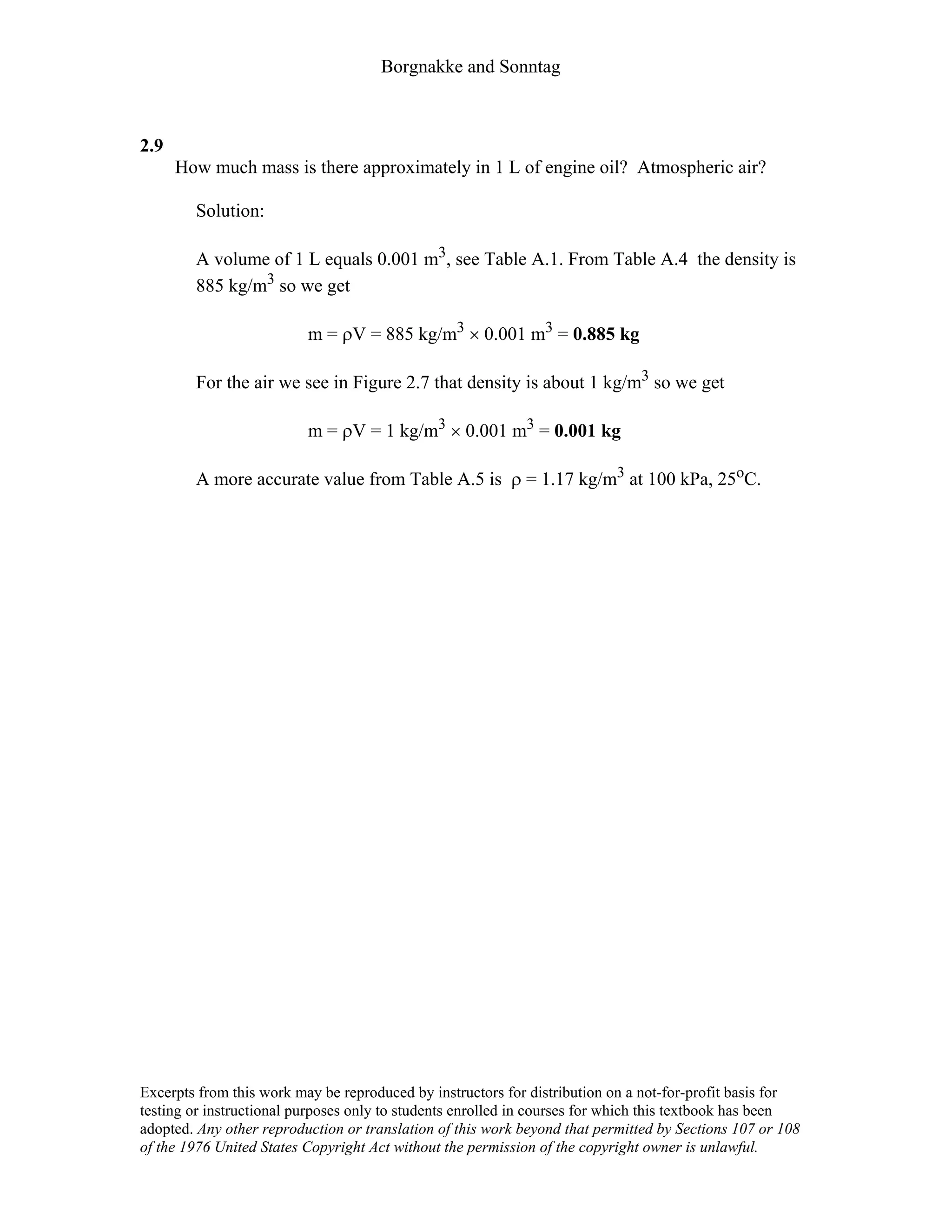 Borgnakke and Sonntag
2.9
How much mass is there approximately in 1 L of engine oil? Atmospheric air?
Solution:
A volume of 1 L equals 0.001 m3, see Table A.1. From Table A.4 the density is
885 kg/m3 so we get
m = ρV = 885 kg/m3 × 0.001 m3 = 0.885 kg
For the air we see in Figure 2.7 that density is about 1 kg/m3 so we get
m = ρV = 1 kg/m3 × 0.001 m3 = 0.001 kg
A more accurate value from Table A.5 is ρ = 1.17 kg/m3 at 100 kPa, 25oC.
Excerpts from this work may be reproduced by instructors for distribution on a not-for-profit basis for
testing or instructional purposes only to students enrolled in courses for which this textbook has been
adopted. Any other reproduction or translation of this work beyond that permitted by Sections 107 or 108
of the 1976 United States Copyright Act without the permission of the copyright owner is unlawful.
 