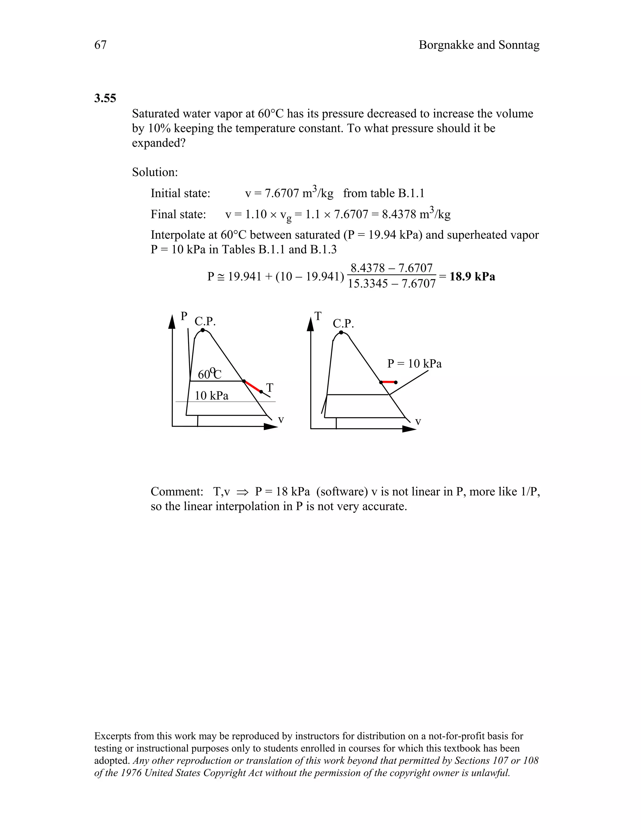 67 Borgnakke and Sonntag
3.55
Saturated water vapor at 60°C has its pressure decreased to increase the volume
by 10% keeping the temperature constant. To what pressure should it be
expanded?
Solution:
Initial state: v = 7.6707 m3/kg from table B.1.1
Final state: v = 1.10 × vg = 1.1 × 7.6707 = 8.4378 m3/kg
Interpolate at 60°C between saturated (P = 19.94 kPa) and superheated vapor
P = 10 kPa in Tables B.1.1 and B.1.3
P ≅ 19.941 + (10 − 19.941)
8.4378 − 7.6707
15.3345 − 7.6707
= 18.9 kPa
P C.P.
v
T
C.P.
v
T
P = 10 kPa
60 Co
10 kPa
Comment: T,v ⇒ P = 18 kPa (software) v is not linear in P, more like 1/P,
so the linear interpolation in P is not very accurate.
Excerpts from this work may be reproduced by instructors for distribution on a not-for-profit basis for
testing or instructional purposes only to students enrolled in courses for which this textbook has been
adopted. Any other reproduction or translation of this work beyond that permitted by Sections 107 or 108
of the 1976 United States Copyright Act without the permission of the copyright owner is unlawful.
 