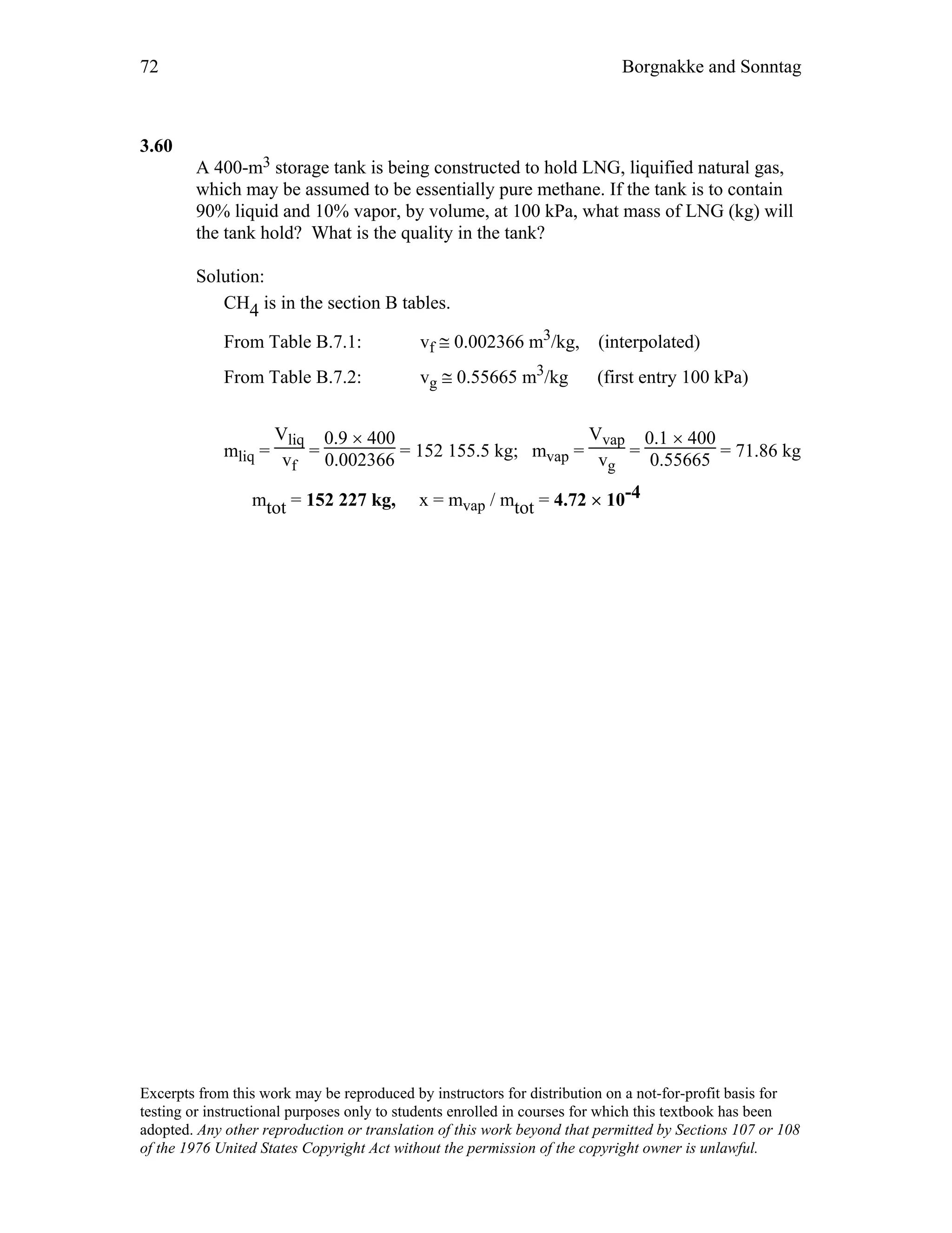 72 Borgnakke and Sonntag
3.60
A 400-m3 storage tank is being constructed to hold LNG, liquified natural gas,
which may be assumed to be essentially pure methane. If the tank is to contain
90% liquid and 10% vapor, by volume, at 100 kPa, what mass of LNG (kg) will
the tank hold? What is the quality in the tank?
Solution:
CH4 is in the section B tables.
From Table B.7.1: vf ≅ 0.002366 m3/kg, (interpolated)
From Table B.7.2: vg ≅ 0.55665 m3/kg (first entry 100 kPa)
mliq =
Vliq
vf
=
0.9 × 400
0.002366 = 152 155.5 kg; mvap =
Vvap
vg
=
0.1 × 400
0.55665 = 71.86 kg
mtot = 152 227 kg, x = mvap / mtot = 4.72 × 10-4
Excerpts from this work may be reproduced by instructors for distribution on a not-for-profit basis for
testing or instructional purposes only to students enrolled in courses for which this textbook has been
adopted. Any other reproduction or translation of this work beyond that permitted by Sections 107 or 108
of the 1976 United States Copyright Act without the permission of the copyright owner is unlawful.
 