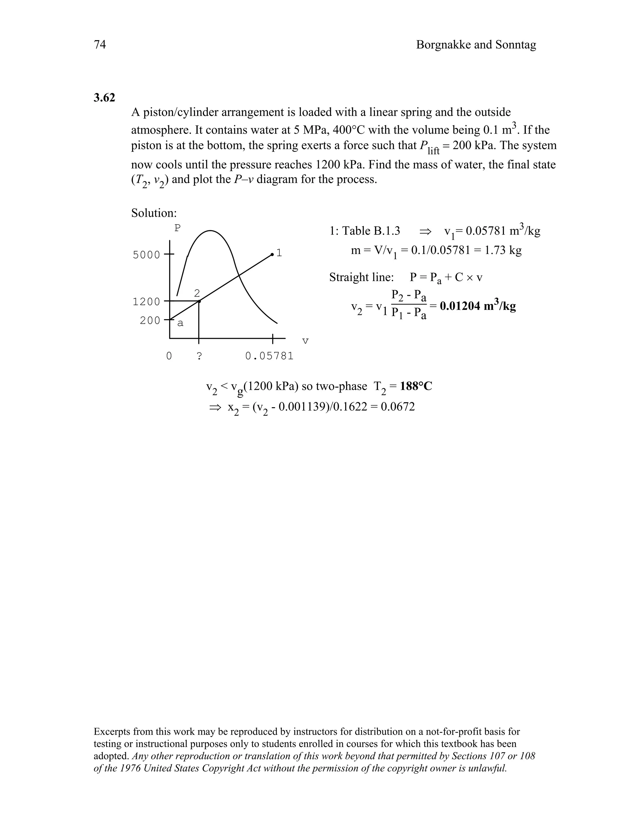 74 Borgnakke and Sonntag
3.62
A piston/cylinder arrangement is loaded with a linear spring and the outside
atmosphere. It contains water at 5 MPa, 400°C with the volume being 0.1 m3. If the
piston is at the bottom, the spring exerts a force such that Plift = 200 kPa. The system
now cools until the pressure reaches 1200 kPa. Find the mass of water, the final state
(T2, v2) and plot the P–v diagram for the process.
Solution:
P
v
5000
1200
200
1
2
a
? 0.057810
1: Table B.1.3 ⇒ v1= 0.05781 m3/kg
m = V/v1 = 0.1/0.05781 = 1.73 kg
Straight line: P = Pa + C × v
v2 = v1
P2 - Pa
P1 - Pa
= 0.01204 m3/kg
v2 < vg(1200 kPa) so two-phase T2 = 188°C
⇒ x2 = (v2 - 0.001139)/0.1622 = 0.0672
Excerpts from this work may be reproduced by instructors for distribution on a not-for-profit basis for
testing or instructional purposes only to students enrolled in courses for which this textbook has been
adopted. Any other reproduction or translation of this work beyond that permitted by Sections 107 or 108
of the 1976 United States Copyright Act without the permission of the copyright owner is unlawful.
 