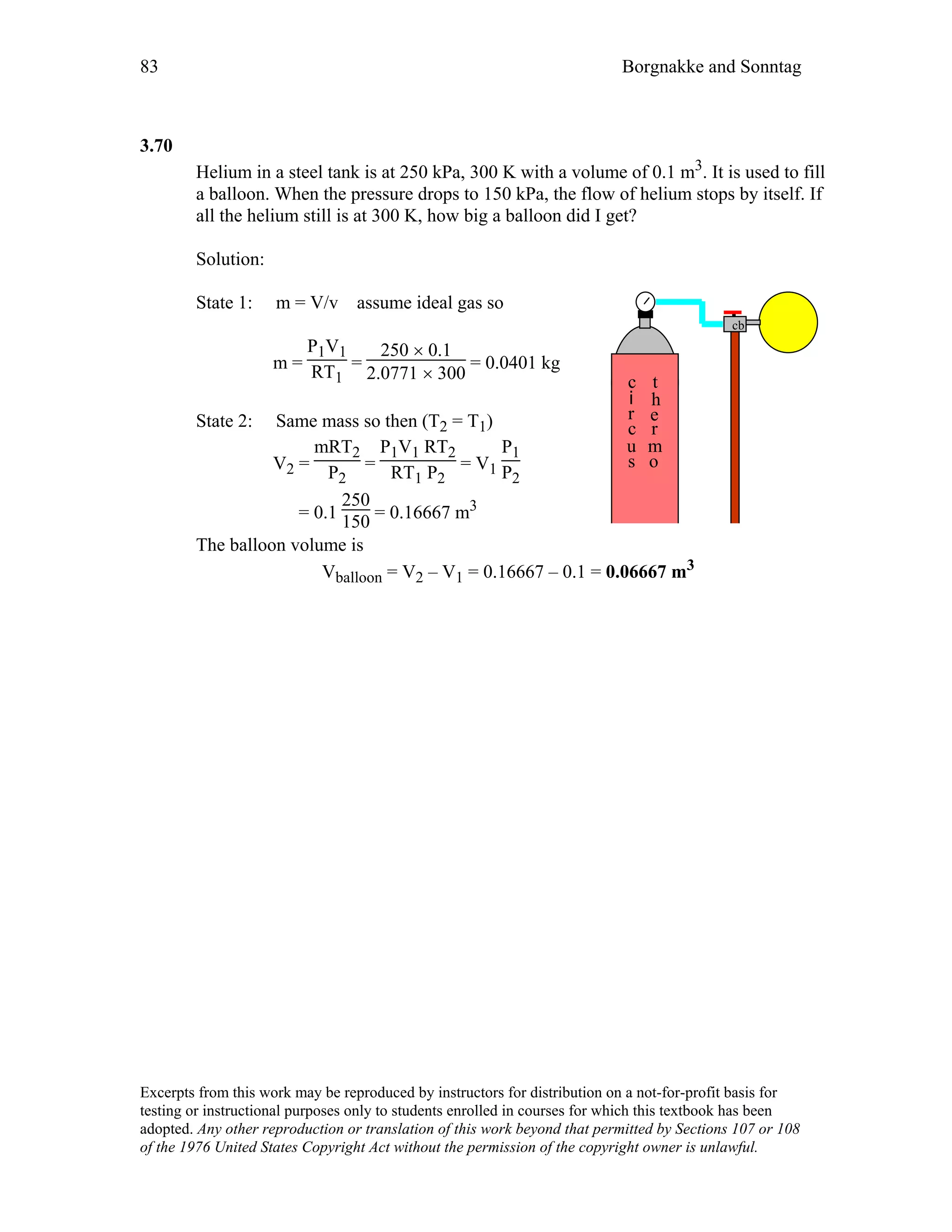 83 Borgnakke and Sonntag
3.70
Helium in a steel tank is at 250 kPa, 300 K with a volume of 0.1 m3. It is used to fill
a balloon. When the pressure drops to 150 kPa, the flow of helium stops by itself. If
all the helium still is at 300 K, how big a balloon did I get?
Solution:
State 1: m = V/v assume ideal gas so
m =
P1V1
RT1
=
250 × 0.1
2.0771 × 300
= 0.0401 kg
State 2: Same mass so then (T2 = T1)
V2 =
mRT2
P2
=
P1V1 RT2
RT1 P2
= V1
P1
P2
= 0.1
250
150 = 0.16667 m3
c
i
r
c
u
s
t
h
e
r
m
o
cb
The balloon volume is
Vballoon = V2 – V1 = 0.16667 – 0.1 = 0.06667 m3
Excerpts from this work may be reproduced by instructors for distribution on a not-for-profit basis for
testing or instructional purposes only to students enrolled in courses for which this textbook has been
adopted. Any other reproduction or translation of this work beyond that permitted by Sections 107 or 108
of the 1976 United States Copyright Act without the permission of the copyright owner is unlawful.
 