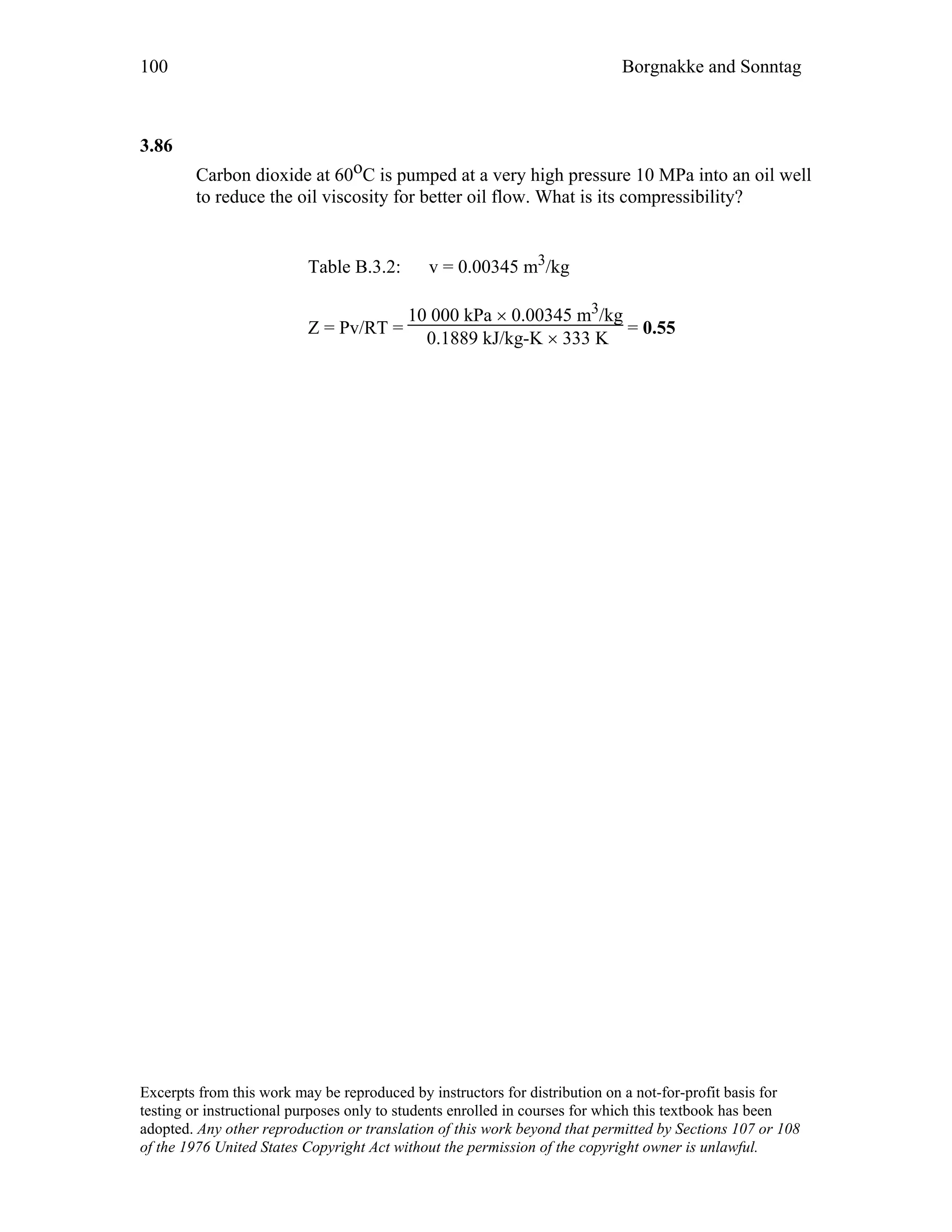 100 Borgnakke and Sonntag
3.86
Carbon dioxide at 60oC is pumped at a very high pressure 10 MPa into an oil well
to reduce the oil viscosity for better oil flow. What is its compressibility?
Table B.3.2: v = 0.00345 m3/kg
Z = Pv/RT =
10 000 kPa × 0.00345 m3/kg
0.1889 kJ/kg-K × 333 K
= 0.55
Excerpts from this work may be reproduced by instructors for distribution on a not-for-profit basis for
testing or instructional purposes only to students enrolled in courses for which this textbook has been
adopted. Any other reproduction or translation of this work beyond that permitted by Sections 107 or 108
of the 1976 United States Copyright Act without the permission of the copyright owner is unlawful.
 