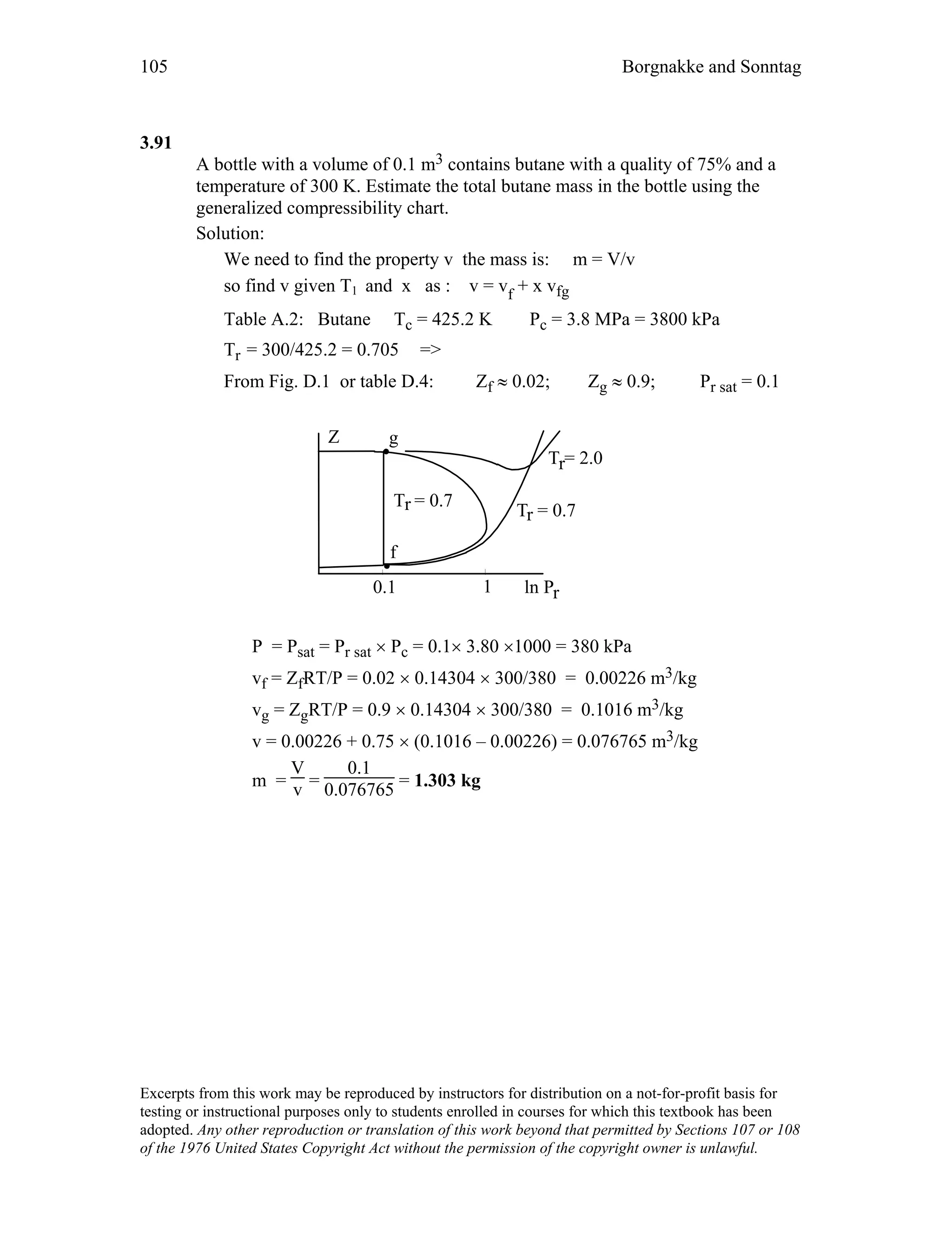 105 Borgnakke and Sonntag
3.91
A bottle with a volume of 0.1 m3 contains butane with a quality of 75% and a
temperature of 300 K. Estimate the total butane mass in the bottle using the
generalized compressibility chart.
Solution:
We need to find the property v the mass is: m = V/v
so find v given T1 and x as : v = vf + x vfg
Table A.2: Butane Tc = 425.2 K Pc = 3.8 MPa = 3800 kPa
Tr = 300/425.2 = 0.705 =>
From Fig. D.1 or table D.4: Zf ≈ 0.02; Zg ≈ 0.9; Pr sat = 0.1
ln Pr
Z
T = 2.0r
f
T = 0.7r
T = 0.7r
0.1 1
g
P = Psat = Pr sat × Pc = 0.1× 3.80 ×1000 = 380 kPa
vf = ZfRT/P = 0.02 × 0.14304 × 300/380 = 0.00226 m3/kg
vg = ZgRT/P = 0.9 × 0.14304 × 300/380 = 0.1016 m3/kg
v = 0.00226 + 0.75 × (0.1016 – 0.00226) = 0.076765 m3/kg
m =
V
v =
0.1
0.076765 = 1.303 kg
Excerpts from this work may be reproduced by instructors for distribution on a not-for-profit basis for
testing or instructional purposes only to students enrolled in courses for which this textbook has been
adopted. Any other reproduction or translation of this work beyond that permitted by Sections 107 or 108
of the 1976 United States Copyright Act without the permission of the copyright owner is unlawful.
 