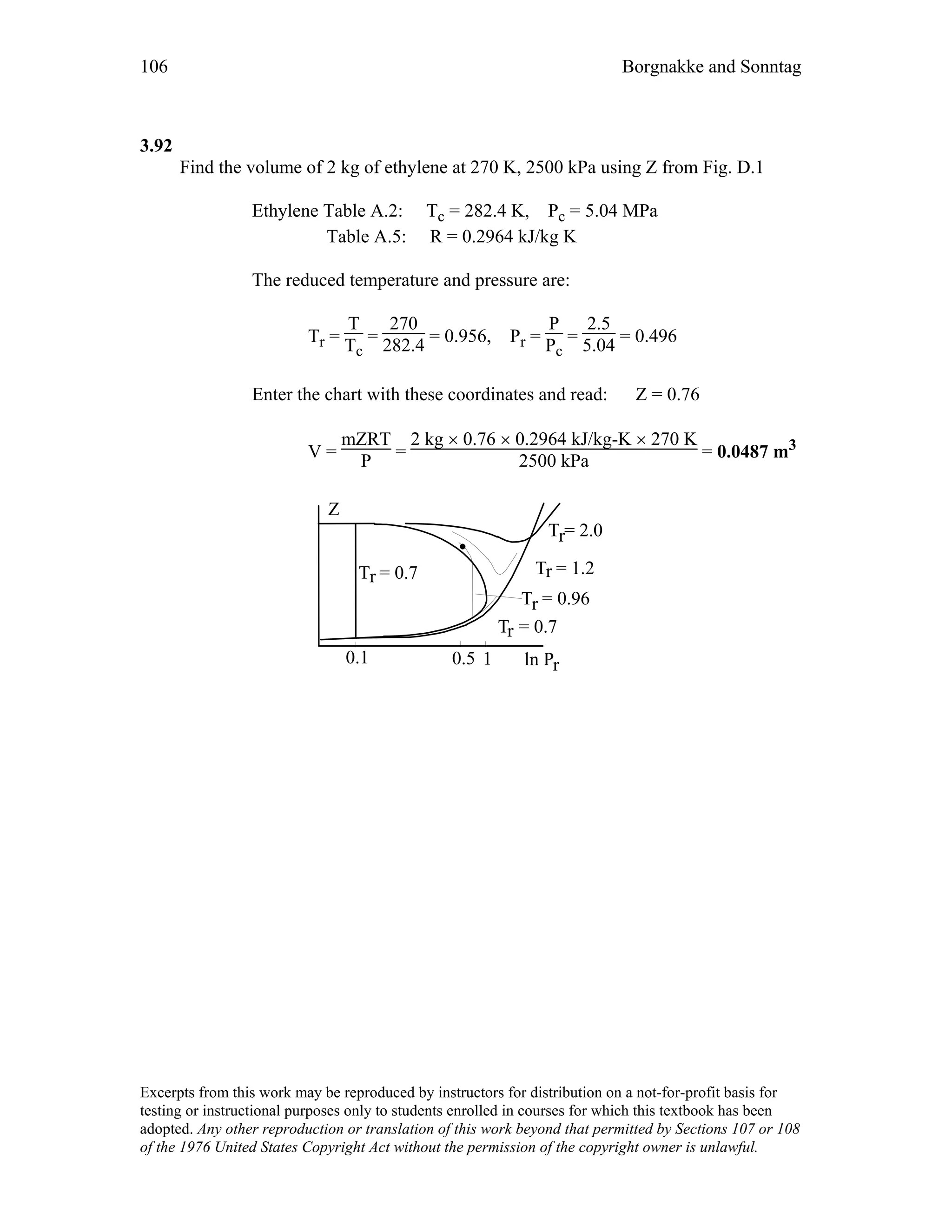 106 Borgnakke and Sonntag
3.92
Find the volume of 2 kg of ethylene at 270 K, 2500 kPa using Z from Fig. D.1
Ethylene Table A.2: Tc = 282.4 K, Pc = 5.04 MPa
Table A.5: R = 0.2964 kJ/kg K
The reduced temperature and pressure are:
Tr =
T
Tc
=
270
282.4 = 0.956, Pr =
P
Pc
=
2.5
5.04 = 0.496
Enter the chart with these coordinates and read: Z = 0.76
V =
mZRT
P =
2 kg × 0.76 × 0.2964 kJ/kg-K × 270 K
2500 kPa = 0.0487 m3
ln Pr
Z
T = 2.0r
T = 0.7r
T = 0.7r
0.1 1
T = 1.2r
T = 0.96r
0.5
Excerpts from this work may be reproduced by instructors for distribution on a not-for-profit basis for
testing or instructional purposes only to students enrolled in courses for which this textbook has been
adopted. Any other reproduction or translation of this work beyond that permitted by Sections 107 or 108
of the 1976 United States Copyright Act without the permission of the copyright owner is unlawful.
 