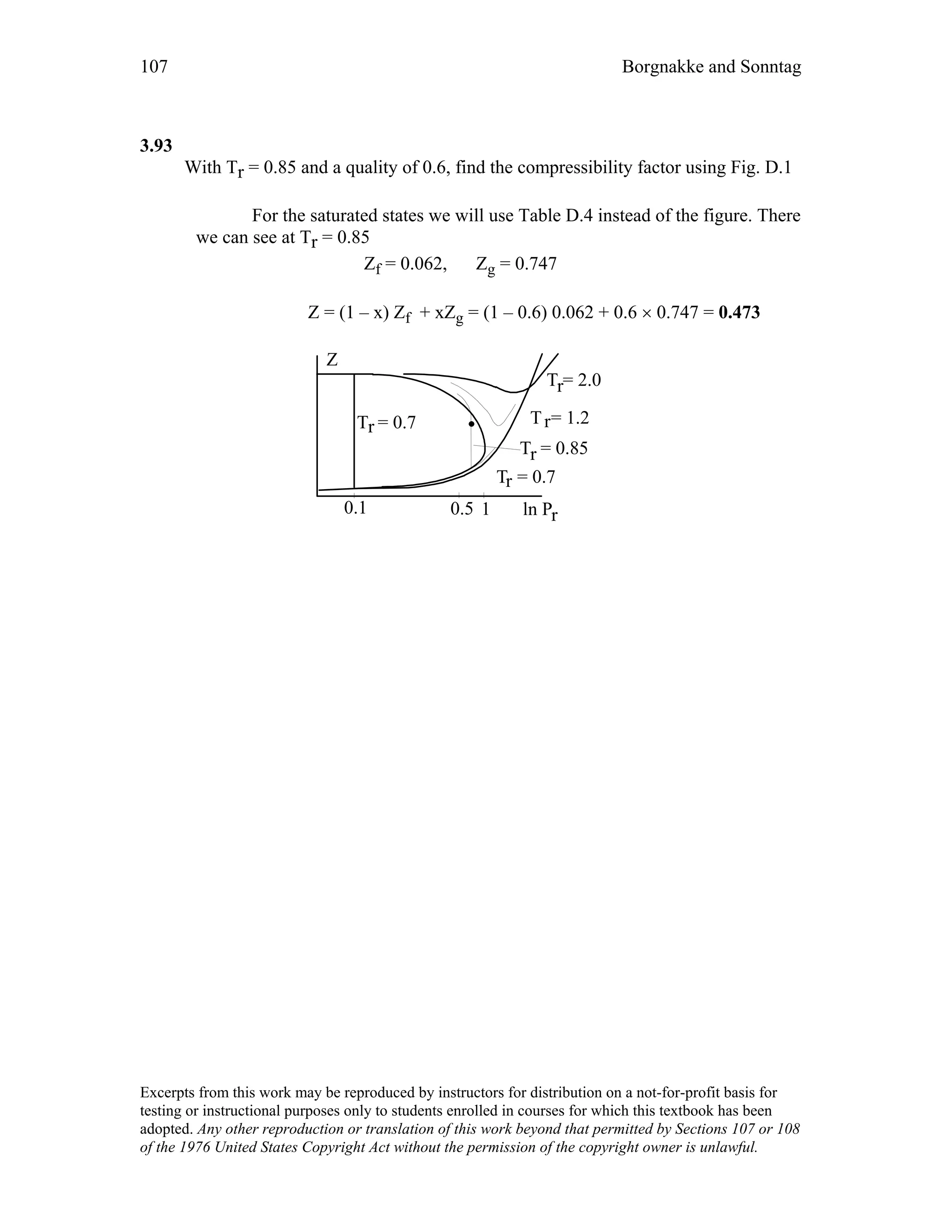 107 Borgnakke and Sonntag
3.93
With Tr = 0.85 and a quality of 0.6, find the compressibility factor using Fig. D.1
For the saturated states we will use Table D.4 instead of the figure. There
we can see at Tr = 0.85
Zf = 0.062, Zg = 0.747
Z = (1 – x) Zf + xZg = (1 – 0.6) 0.062 + 0.6 × 0.747 = 0.473
ln Pr
Z
T = 2.0r
T = 0.7r
T = 0.7r
0.1 1
T = 1.2r
T = 0.85r
0.5
Excerpts from this work may be reproduced by instructors for distribution on a not-for-profit basis for
testing or instructional purposes only to students enrolled in courses for which this textbook has been
adopted. Any other reproduction or translation of this work beyond that permitted by Sections 107 or 108
of the 1976 United States Copyright Act without the permission of the copyright owner is unlawful.
 