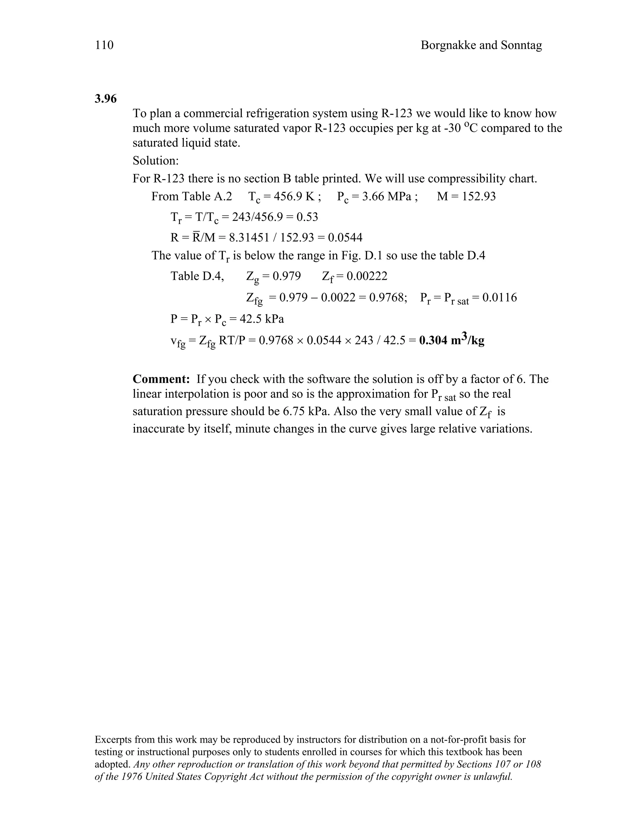 110 Borgnakke and Sonntag
3.96
To plan a commercial refrigeration system using R-123 we would like to know how
much more volume saturated vapor R-123 occupies per kg at -30 oC compared to the
saturated liquid state.
Solution:
For R-123 there is no section B table printed. We will use compressibility chart.
From Table A.2 Tc = 456.9 K ; Pc = 3.66 MPa ; M = 152.93
Tr = T/Tc = 243/456.9 = 0.53
R = R
_
/M = 8.31451 / 152.93 = 0.0544
The value of Tr is below the range in Fig. D.1 so use the table D.4
Table D.4, Zg = 0.979 Zf = 0.00222
Zfg = 0.979 − 0.0022 = 0.9768; Pr = Pr sat = 0.0116
P = Pr × Pc = 42.5 kPa
vfg = Zfg RT/P = 0.9768 × 0.0544 × 243 / 42.5 = 0.304 m3/kg
Comment: If you check with the software the solution is off by a factor of 6. The
linear interpolation is poor and so is the approximation for Pr sat so the real
saturation pressure should be 6.75 kPa. Also the very small value of Zf is
inaccurate by itself, minute changes in the curve gives large relative variations.
Excerpts from this work may be reproduced by instructors for distribution on a not-for-profit basis for
testing or instructional purposes only to students enrolled in courses for which this textbook has been
adopted. Any other reproduction or translation of this work beyond that permitted by Sections 107 or 108
of the 1976 United States Copyright Act without the permission of the copyright owner is unlawful.
 