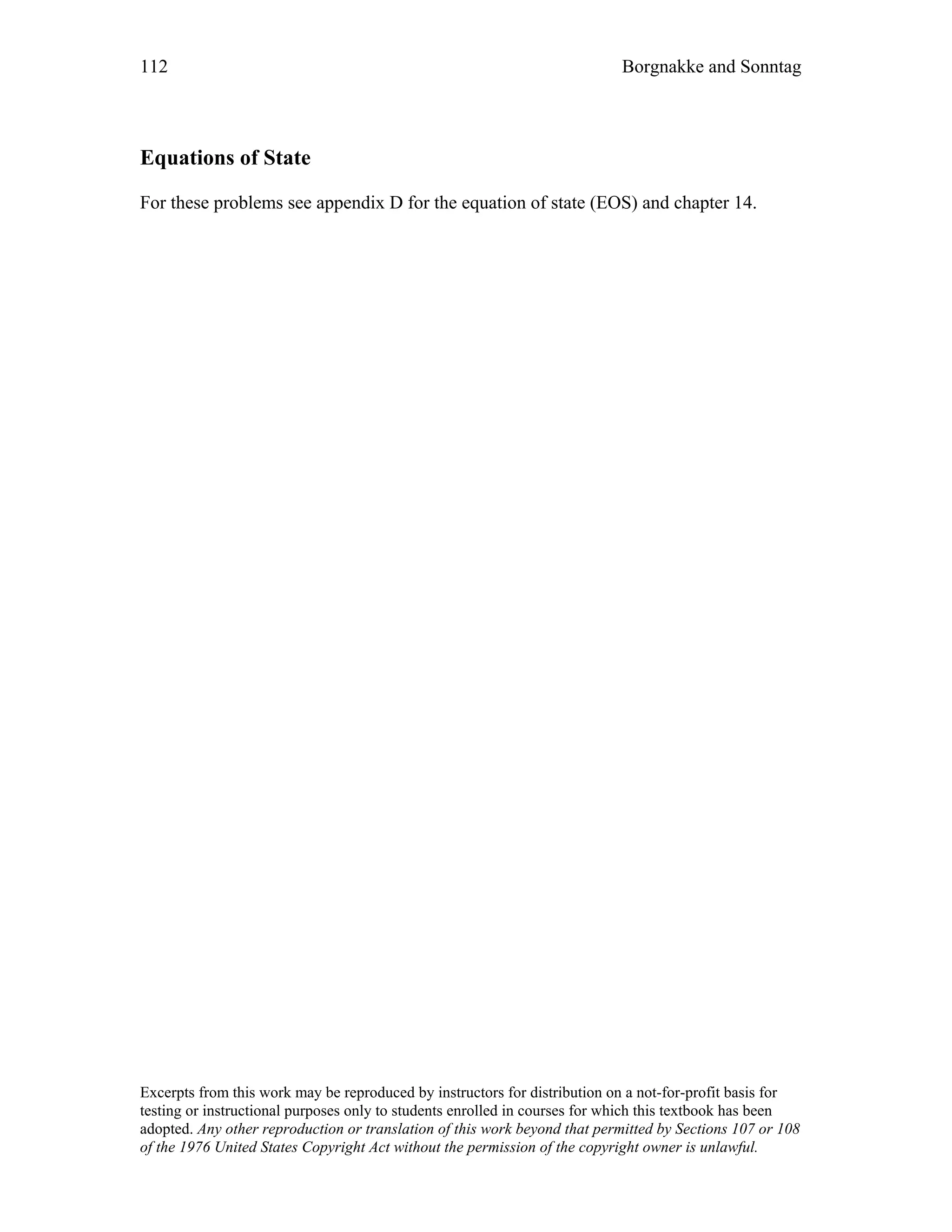 112 Borgnakke and Sonntag
Equations of State
For these problems see appendix D for the equation of state (EOS) and chapter 14.
Excerpts from this work may be reproduced by instructors for distribution on a not-for-profit basis for
testing or instructional purposes only to students enrolled in courses for which this textbook has been
adopted. Any other reproduction or translation of this work beyond that permitted by Sections 107 or 108
of the 1976 United States Copyright Act without the permission of the copyright owner is unlawful.
 