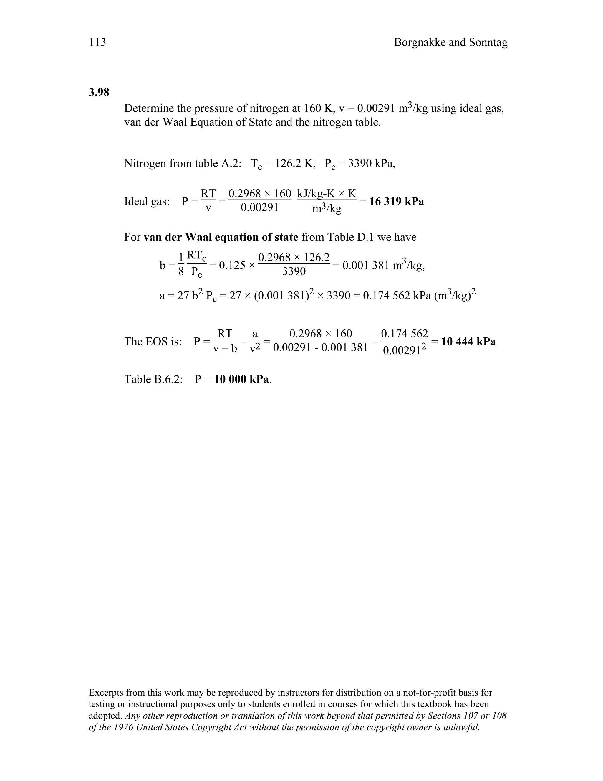 113 Borgnakke and Sonntag
3.98
Determine the pressure of nitrogen at 160 K, v = 0.00291 m3/kg using ideal gas,
van der Waal Equation of State and the nitrogen table.
Nitrogen from table A.2: Tc = 126.2 K, Pc = 3390 kPa,
Ideal gas: P =
RT
v =
0.2968 × 160
0.00291
kJ/kg-K × K
m3/kg
= 16 319 kPa
For van der Waal equation of state from Table D.1 we have
b =
1
8
RTc
Pc
= 0.125 ×
0.2968 × 126.2
3390 = 0.001 381 m3/kg,
a = 27 b2 Pc = 27 × (0.001 381)2 × 3390 = 0.174 562 kPa (m3/kg)2
The EOS is: P =
RT
v − b
−
a
v2 =
0.2968 × 160
0.00291 - 0.001 381 −
0.174 562
0.002912 = 10 444 kPa
Table B.6.2: P = 10 000 kPa.
Excerpts from this work may be reproduced by instructors for distribution on a not-for-profit basis for
testing or instructional purposes only to students enrolled in courses for which this textbook has been
adopted. Any other reproduction or translation of this work beyond that permitted by Sections 107 or 108
of the 1976 United States Copyright Act without the permission of the copyright owner is unlawful.
 