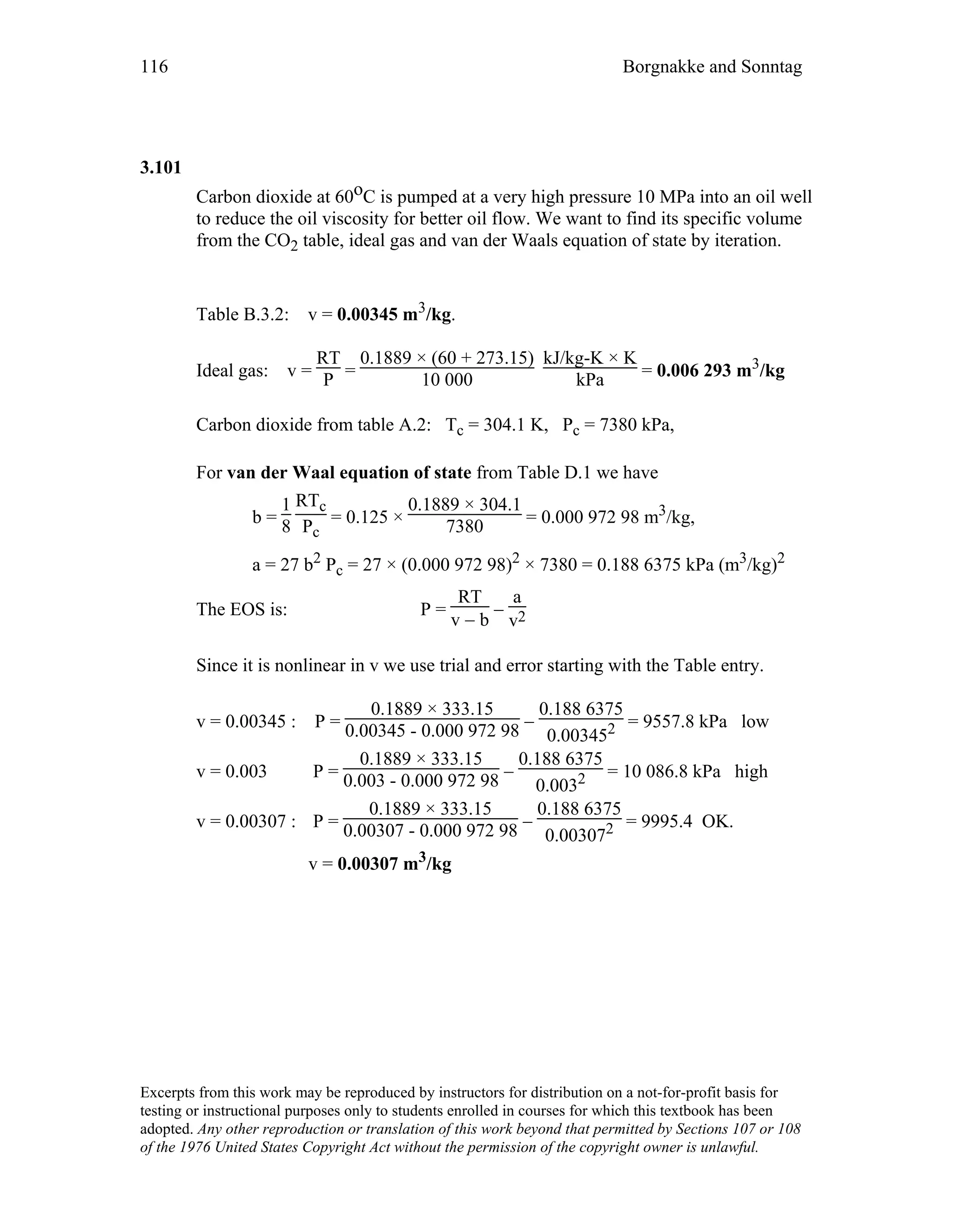 116 Borgnakke and Sonntag
3.101
Carbon dioxide at 60oC is pumped at a very high pressure 10 MPa into an oil well
to reduce the oil viscosity for better oil flow. We want to find its specific volume
from the CO2 table, ideal gas and van der Waals equation of state by iteration.
Table B.3.2: v = 0.00345 m3/kg.
Ideal gas: v =
RT
P =
0.1889 × (60 + 273.15)
10 000
kJ/kg-K × K
kPa = 0.006 293 m3/kg
Carbon dioxide from table A.2: Tc = 304.1 K, Pc = 7380 kPa,
For van der Waal equation of state from Table D.1 we have
b =
1
8
RTc
Pc
= 0.125 ×
0.1889 × 304.1
7380 = 0.000 972 98 m3/kg,
a = 27 b2 Pc = 27 × (0.000 972 98)2 × 7380 = 0.188 6375 kPa (m3/kg)2
The EOS is: P =
RT
v − b
−
a
v2
Since it is nonlinear in v we use trial and error starting with the Table entry.
v = 0.00345 : P =
0.1889 × 333.15
0.00345 - 0.000 972 98 −
0.188 6375
0.003452 = 9557.8 kPa low
v = 0.003 P =
0.1889 × 333.15
0.003 - 0.000 972 98 −
0.188 6375
0.0032 = 10 086.8 kPa high
v = 0.00307 : P =
0.1889 × 333.15
0.00307 - 0.000 972 98 −
0.188 6375
0.003072 = 9995.4 OK.
v = 0.00307 m3/kg
Excerpts from this work may be reproduced by instructors for distribution on a not-for-profit basis for
testing or instructional purposes only to students enrolled in courses for which this textbook has been
adopted. Any other reproduction or translation of this work beyond that permitted by Sections 107 or 108
of the 1976 United States Copyright Act without the permission of the copyright owner is unlawful.
 