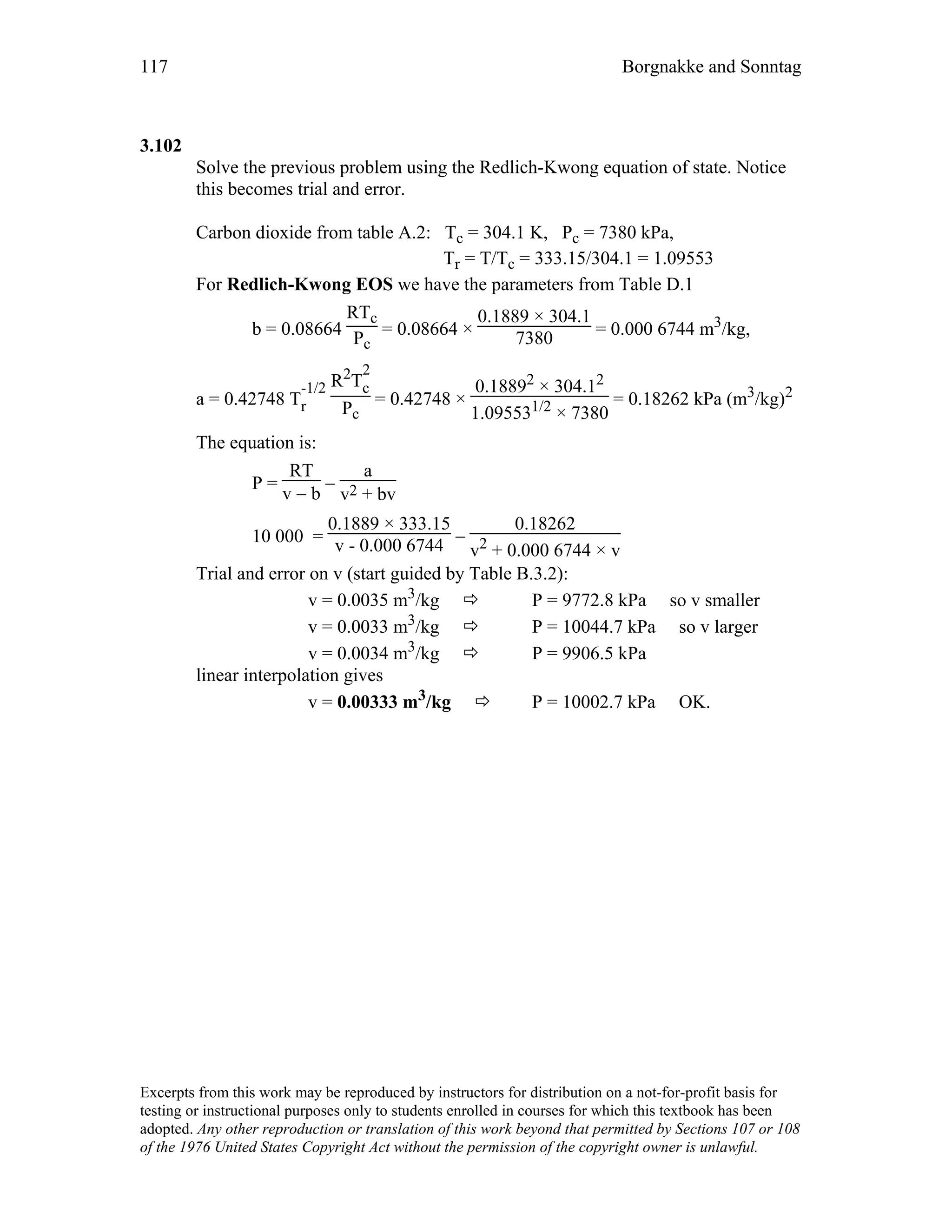 117 Borgnakke and Sonntag
3.102
Solve the previous problem using the Redlich-Kwong equation of state. Notice
this becomes trial and error.
Carbon dioxide from table A.2: Tc = 304.1 K, Pc = 7380 kPa,
Tr = T/Tc = 333.15/304.1 = 1.09553
For Redlich-Kwong EOS we have the parameters from Table D.1
b = 0.08664
RTc
Pc
= 0.08664 ×
0.1889 × 304.1
7380 = 0.000 6744 m3/kg,
a = 0.42748 T
-1/2
r
R2T
2
c
Pc
= 0.42748 ×
0.18892 × 304.12
1.095531/2 × 7380
= 0.18262 kPa (m3/kg)2
The equation is:
P =
RT
v − b
−
a
v2 + bv
10 000 =
0.1889 × 333.15
v - 0.000 6744 −
0.18262
v2 + 0.000 6744 × v
Trial and error on v (start guided by Table B.3.2):
v = 0.0035 m3/kg P = 9772.8 kPa so v smaller
v = 0.0033 m3/kg P = 10044.7 kPa so v larger
v = 0.0034 m3/kg P = 9906.5 kPa
linear interpolation gives
v = 0.00333 m3/kg P = 10002.7 kPa OK.
Excerpts from this work may be reproduced by instructors for distribution on a not-for-profit basis for
testing or instructional purposes only to students enrolled in courses for which this textbook has been
adopted. Any other reproduction or translation of this work beyond that permitted by Sections 107 or 108
of the 1976 United States Copyright Act without the permission of the copyright owner is unlawful.
 