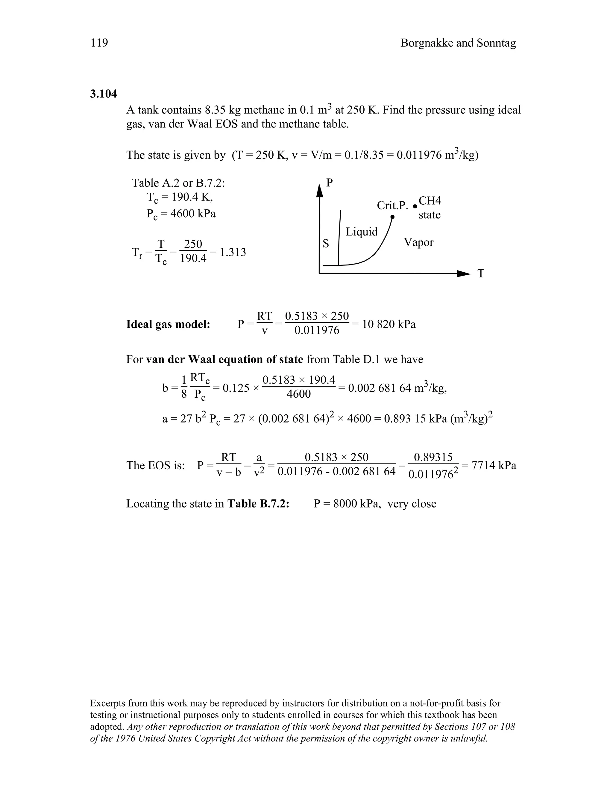 119 Borgnakke and Sonntag
3.104
A tank contains 8.35 kg methane in 0.1 m3 at 250 K. Find the pressure using ideal
gas, van der Waal EOS and the methane table.
The state is given by (T = 250 K, v = V/m = 0.1/8.35 = 0.011976 m3/kg)
Table A.2 or B.7.2:
Tc = 190.4 K,
Pc = 4600 kPa
Tr =
T
Tc
=
250
190.4 = 1.313
P
T
Vapor
Liquid
Crit.P. CH4
state
S
Ideal gas model: P =
RT
v =
0.5183 × 250
0.011976 = 10 820 kPa
For van der Waal equation of state from Table D.1 we have
b =
1
8
RTc
Pc
= 0.125 ×
0.5183 × 190.4
4600 = 0.002 681 64 m3/kg,
a = 27 b2 Pc = 27 × (0.002 681 64)2 × 4600 = 0.893 15 kPa (m3/kg)2
The EOS is: P =
RT
v − b
−
a
v2 =
0.5183 × 250
0.011976 - 0.002 681 64 −
0.89315
0.0119762 = 7714 kPa
Locating the state in Table B.7.2: P = 8000 kPa, very close
Excerpts from this work may be reproduced by instructors for distribution on a not-for-profit basis for
testing or instructional purposes only to students enrolled in courses for which this textbook has been
adopted. Any other reproduction or translation of this work beyond that permitted by Sections 107 or 108
of the 1976 United States Copyright Act without the permission of the copyright owner is unlawful.
 