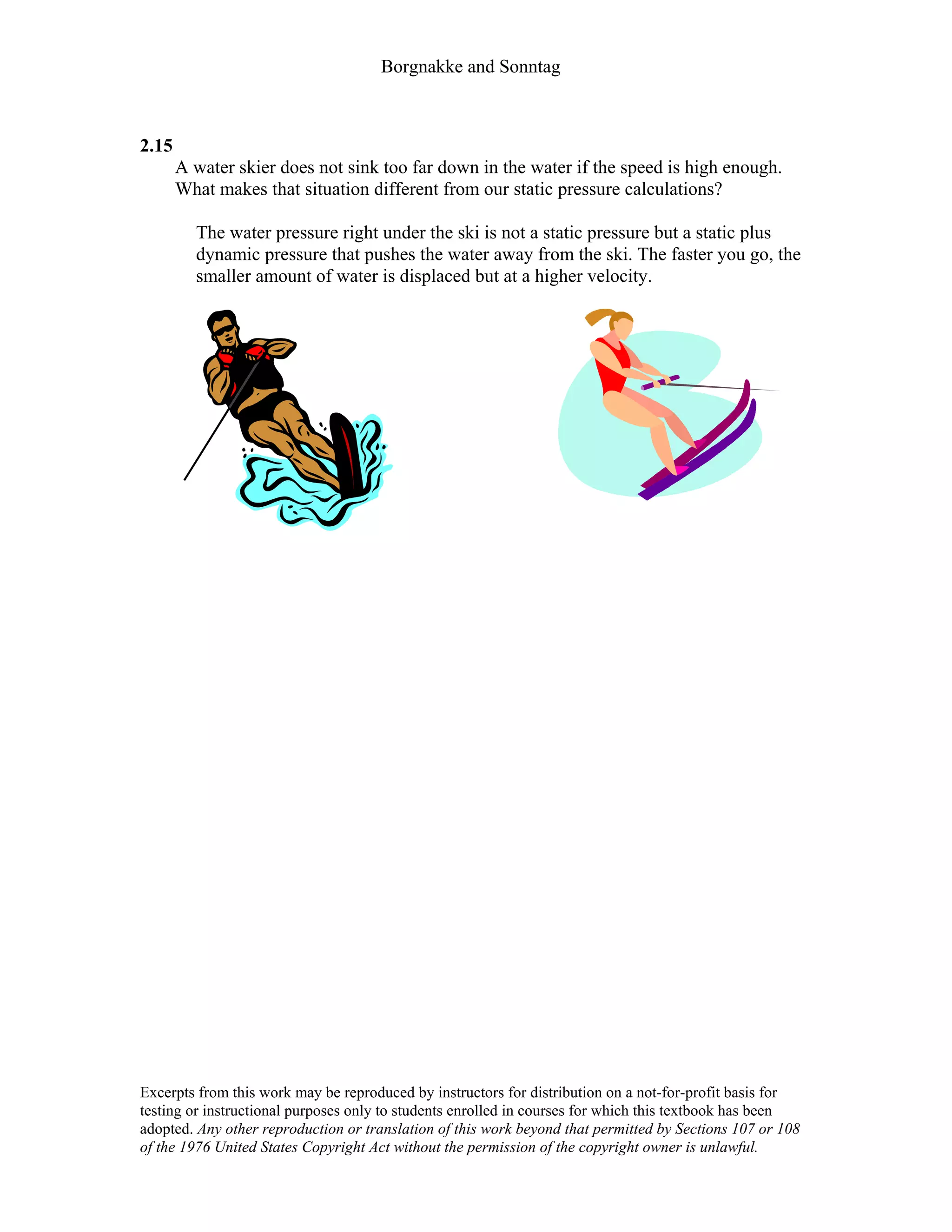 Borgnakke and Sonntag
2.15
A water skier does not sink too far down in the water if the speed is high enough.
What makes that situation different from our static pressure calculations?
The water pressure right under the ski is not a static pressure but a static plus
dynamic pressure that pushes the water away from the ski. The faster you go, the
smaller amount of water is displaced but at a higher velocity.
Excerpts from this work may be reproduced by instructors for distribution on a not-for-profit basis for
testing or instructional purposes only to students enrolled in courses for which this textbook has been
adopted. Any other reproduction or translation of this work beyond that permitted by Sections 107 or 108
of the 1976 United States Copyright Act without the permission of the copyright owner is unlawful.
 