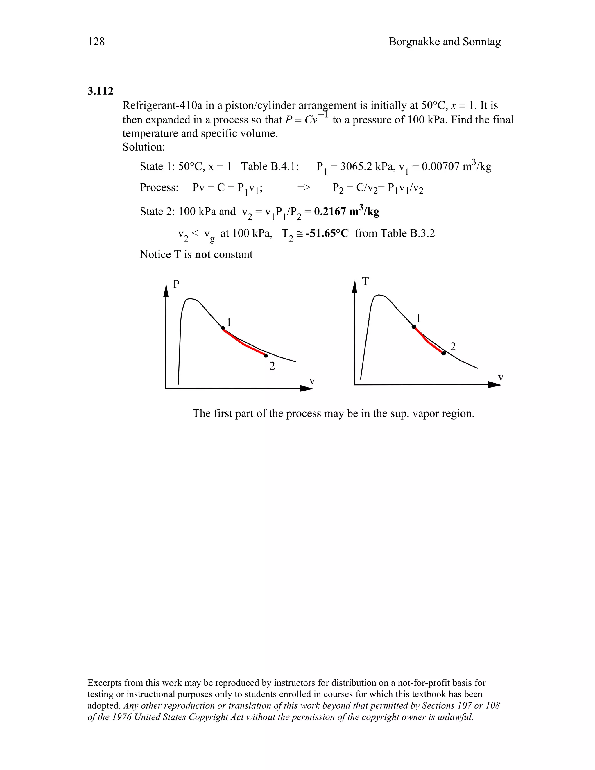 128 Borgnakke and Sonntag
3.112
Refrigerant-410a in a piston/cylinder arrangement is initially at 50°C, x = 1. It is
then expanded in a process so that P = Cv
−1 to a pressure of 100 kPa. Find the final
temperature and specific volume.
Solution:
State 1: 50°C, x = 1 Table B.4.1: P1 = 3065.2 kPa, v1 = 0.00707 m3/kg
Process: Pv = C = P1v1; => P2 = C/v2= P1v1/v2
State 2: 100 kPa and v2 = v1P1/P2 = 0.2167 m3/kg
v2 < vg at 100 kPa, T2 ≅ -51.65°C from Table B.3.2
Notice T is not constant
v
P
v
T
1
2
1
2
The first part of the process may be in the sup. vapor region.
Excerpts from this work may be reproduced by instructors for distribution on a not-for-profit basis for
testing or instructional purposes only to students enrolled in courses for which this textbook has been
adopted. Any other reproduction or translation of this work beyond that permitted by Sections 107 or 108
of the 1976 United States Copyright Act without the permission of the copyright owner is unlawful.
 