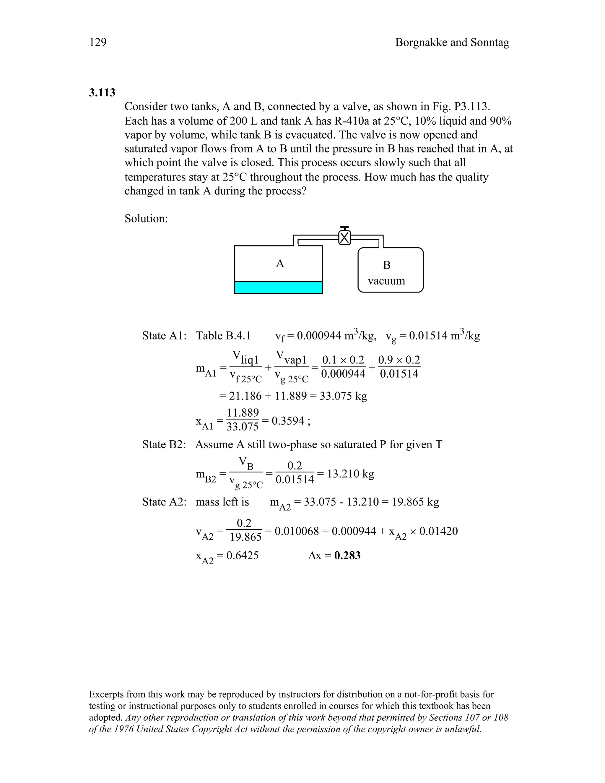 129 Borgnakke and Sonntag
3.113
Consider two tanks, A and B, connected by a valve, as shown in Fig. P3.113.
Each has a volume of 200 L and tank A has R-410a at 25°C, 10% liquid and 90%
vapor by volume, while tank B is evacuated. The valve is now opened and
saturated vapor flows from A to B until the pressure in B has reached that in A, at
which point the valve is closed. This process occurs slowly such that all
temperatures stay at 25°C throughout the process. How much has the quality
changed in tank A during the process?
Solution:
A B
vacuum
State A1: Table B.4.1 vf = 0.000944 m3/kg, vg = 0.01514 m3/kg
mA1 =
Vliq1
vf 25°C
+
Vvap1
vg 25°C
=
0.1 × 0.2
0.000944 +
0.9 × 0.2
0.01514
= 21.186 + 11.889 = 33.075 kg
xA1 =
11.889
33.075 = 0.3594 ;
State B2: Assume A still two-phase so saturated P for given T
mB2 =
VB
vg 25°C
=
0.2
0.01514 = 13.210 kg
State A2: mass left is mA2 = 33.075 - 13.210 = 19.865 kg
vA2 =
0.2
19.865 = 0.010068 = 0.000944 + xA2 × 0.01420
xA2 = 0.6425 ∆x = 0.283
Excerpts from this work may be reproduced by instructors for distribution on a not-for-profit basis for
testing or instructional purposes only to students enrolled in courses for which this textbook has been
adopted. Any other reproduction or translation of this work beyond that permitted by Sections 107 or 108
of the 1976 United States Copyright Act without the permission of the copyright owner is unlawful.
 