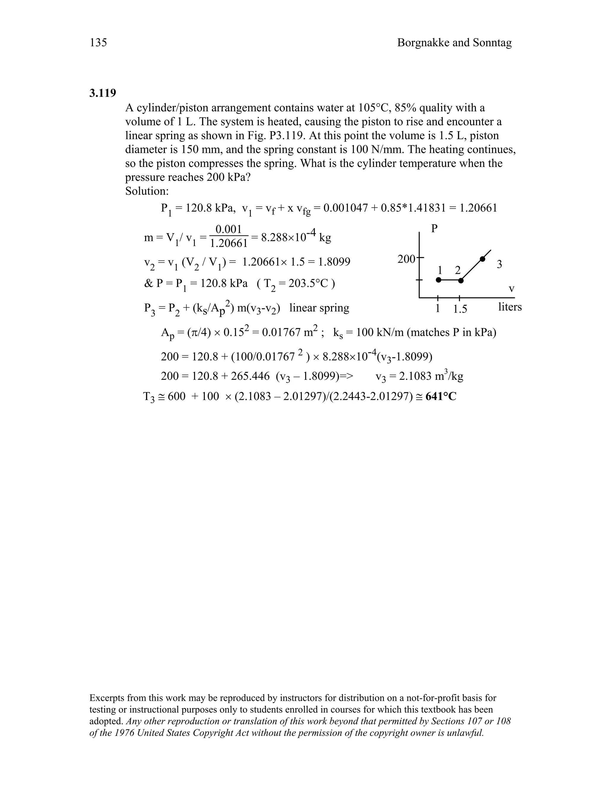 135 Borgnakke and Sonntag
3.119
A cylinder/piston arrangement contains water at 105°C, 85% quality with a
volume of 1 L. The system is heated, causing the piston to rise and encounter a
linear spring as shown in Fig. P3.119. At this point the volume is 1.5 L, piston
diameter is 150 mm, and the spring constant is 100 N/mm. The heating continues,
so the piston compresses the spring. What is the cylinder temperature when the
pressure reaches 200 kPa?
Solution:
P1 = 120.8 kPa, v1 = vf + x vfg = 0.001047 + 0.85*1.41831 = 1.20661
m = V1/ v1 =
0.001
1.20661 = 8.288×10-4 kg
v2 = v1 (V2 / V1) = 1.20661× 1.5 = 1.8099
& P = P1 = 120.8 kPa ( T2 = 203.5°C )
P3 = P2 + (ks/Ap
2) m(v3-v2) linear spring
P
v
1 2
3200
1 1.5 liters
Ap = (π/4) × 0.152 = 0.01767 m2 ; ks = 100 kN/m (matches P in kPa)
200 = 120.8 + (100/0.01767 2 ) × 8.288×10-4(v3-1.8099)
200 = 120.8 + 265.446 (v3 – 1.8099)=> v3 = 2.1083 m3
/kg
T3 ≅ 600 + 100 × (2.1083 – 2.01297)/(2.2443-2.01297) ≅ 641°C
Excerpts from this work may be reproduced by instructors for distribution on a not-for-profit basis for
testing or instructional purposes only to students enrolled in courses for which this textbook has been
adopted. Any other reproduction or translation of this work beyond that permitted by Sections 107 or 108
of the 1976 United States Copyright Act without the permission of the copyright owner is unlawful.
 