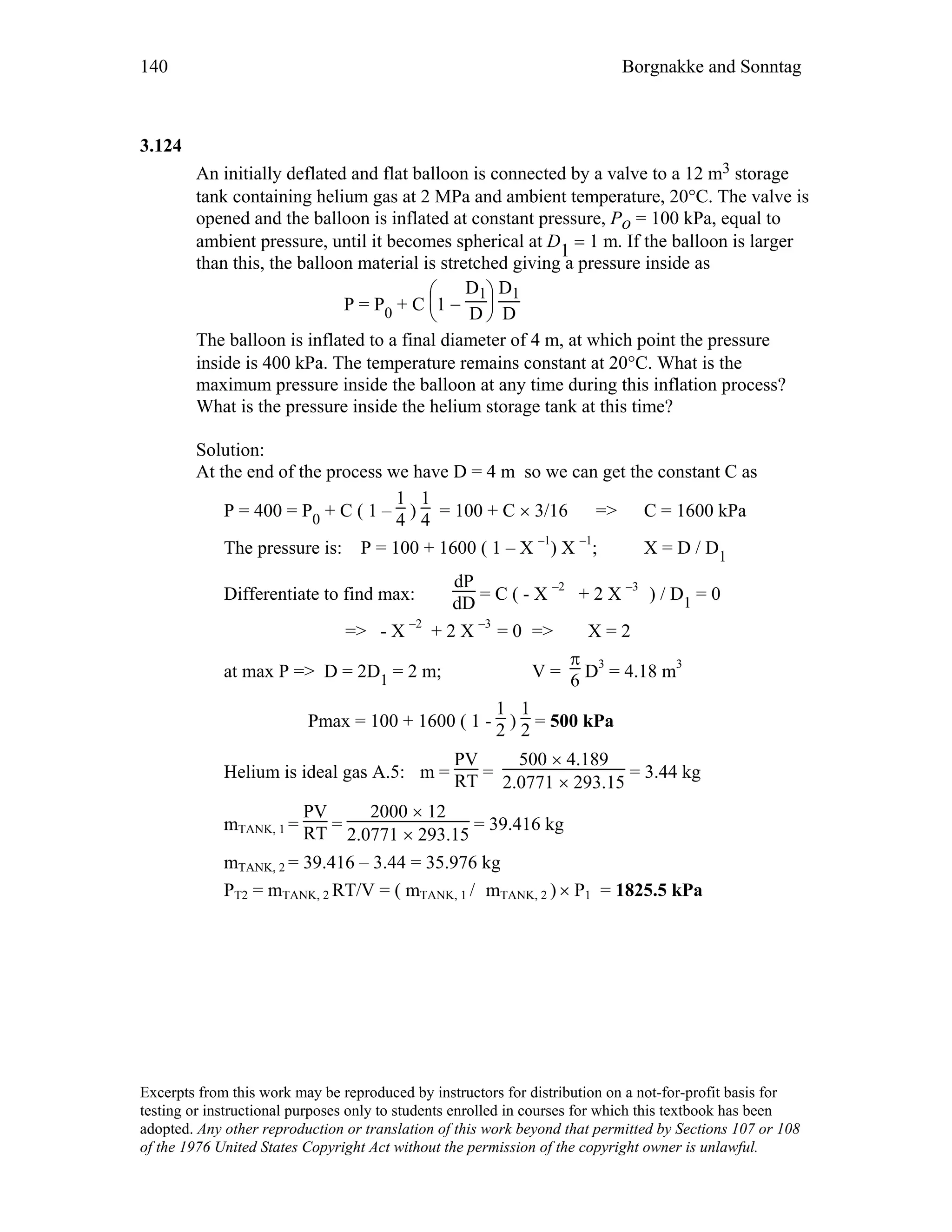 140 Borgnakke and Sonntag
3.124
An initially deflated and flat balloon is connected by a valve to a 12 m3 storage
tank containing helium gas at 2 MPa and ambient temperature, 20°C. The valve is
opened and the balloon is inflated at constant pressure, Po = 100 kPa, equal to
ambient pressure, until it becomes spherical at D
1 = 1 m. If the balloon is larger
than this, the balloon material is stretched giving a pressure inside as
P = P0 + C






1 −
D1
D
D1
D
The balloon is inflated to a final diameter of 4 m, at which point the pressure
inside is 400 kPa. The temperature remains constant at 20°C. What is the
maximum pressure inside the balloon at any time during this inflation process?
What is the pressure inside the helium storage tank at this time?
Solution:
At the end of the process we have D = 4 m so we can get the constant C as
P = 400 = P0 + C ( 1 –
1
4 )
1
4 = 100 + C × 3/16 => C = 1600 kPa
The pressure is: P = 100 + 1600 ( 1 – X –1
) X –1
; X = D / D1
Differentiate to find max:
dP
dD = C ( - X –2
+ 2 X –3
) / D1 = 0
=> - X –2
+ 2 X –3
= 0 => X = 2
at max P => D = 2D1 = 2 m; V =
π
6 D3
= 4.18 m3
Pmax = 100 + 1600 ( 1 -
1
2 )
1
2 = 500 kPa
Helium is ideal gas A.5: m =
PV
RT =
500 × 4.189
2.0771 × 293.15
= 3.44 kg
mTANK, 1 =
PV
RT =
2000 × 12
2.0771 × 293.15
= 39.416 kg
mTANK, 2 = 39.416 – 3.44 = 35.976 kg
PT2 = mTANK, 2 RT/V = ( mTANK, 1 / mTANK, 2 ) × P1 = 1825.5 kPa
Excerpts from this work may be reproduced by instructors for distribution on a not-for-profit basis for
testing or instructional purposes only to students enrolled in courses for which this textbook has been
adopted. Any other reproduction or translation of this work beyond that permitted by Sections 107 or 108
of the 1976 United States Copyright Act without the permission of the copyright owner is unlawful.
 