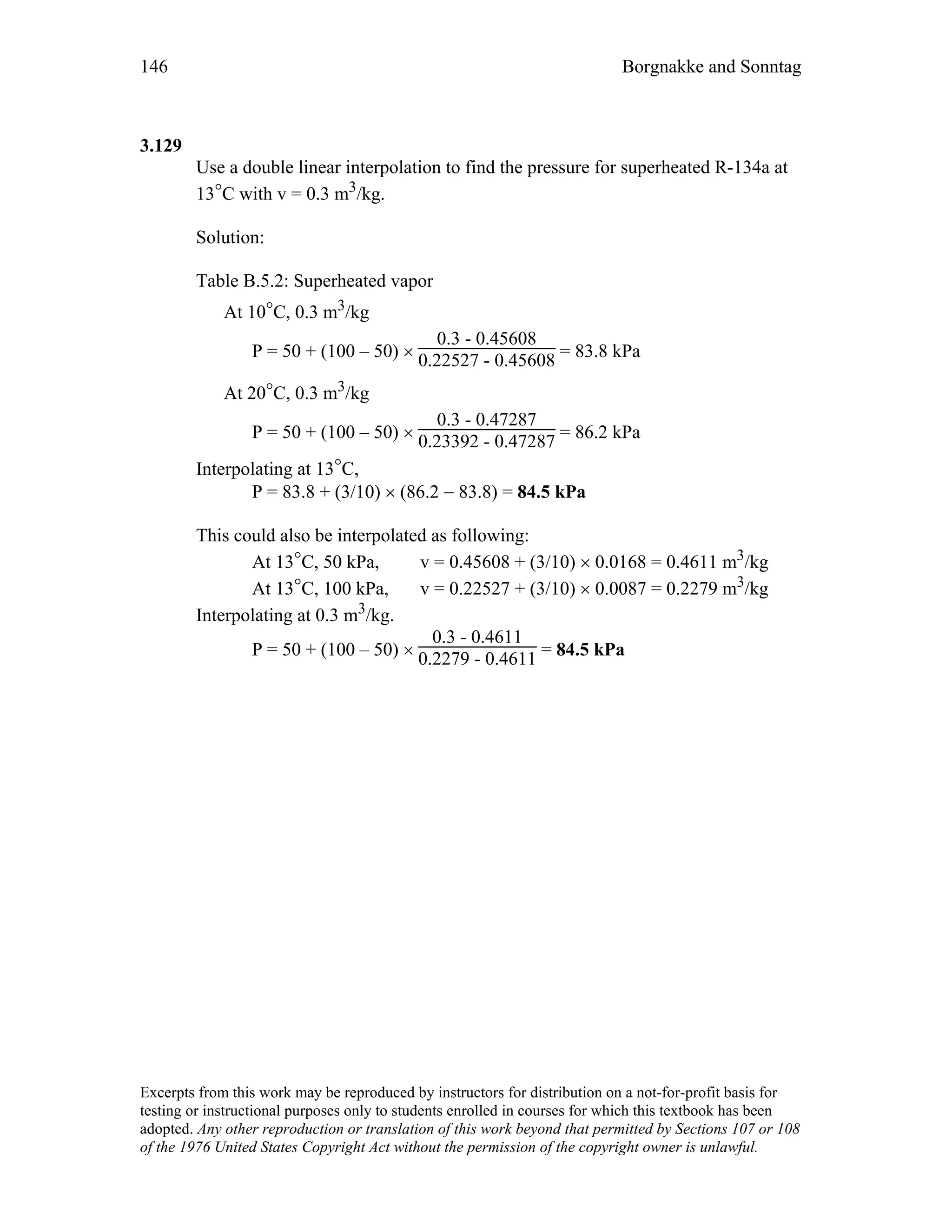 146 Borgnakke and Sonntag
3.129
Use a double linear interpolation to find the pressure for superheated R-134a at
13°C with v = 0.3 m3/kg.
Solution:
Table B.5.2: Superheated vapor
At 10°C, 0.3 m3/kg
P = 50 + (100 – 50) ×
0.3 - 0.45608
0.22527 - 0.45608 = 83.8 kPa
At 20°C, 0.3 m3/kg
P = 50 + (100 – 50) ×
0.3 - 0.47287
0.23392 - 0.47287 = 86.2 kPa
Interpolating at 13°C,
P = 83.8 + (3/10) × (86.2 − 83.8) = 84.5 kPa
This could also be interpolated as following:
At 13°C, 50 kPa, v = 0.45608 + (3/10) × 0.0168 = 0.4611 m3/kg
At 13°C, 100 kPa, v = 0.22527 + (3/10) × 0.0087 = 0.2279 m3/kg
Interpolating at 0.3 m3/kg.
P = 50 + (100 – 50) ×
0.3 - 0.4611
0.2279 - 0.4611 = 84.5 kPa
Excerpts from this work may be reproduced by instructors for distribution on a not-for-profit basis for
testing or instructional purposes only to students enrolled in courses for which this textbook has been
adopted. Any other reproduction or translation of this work beyond that permitted by Sections 107 or 108
of the 1976 United States Copyright Act without the permission of the copyright owner is unlawful.
 