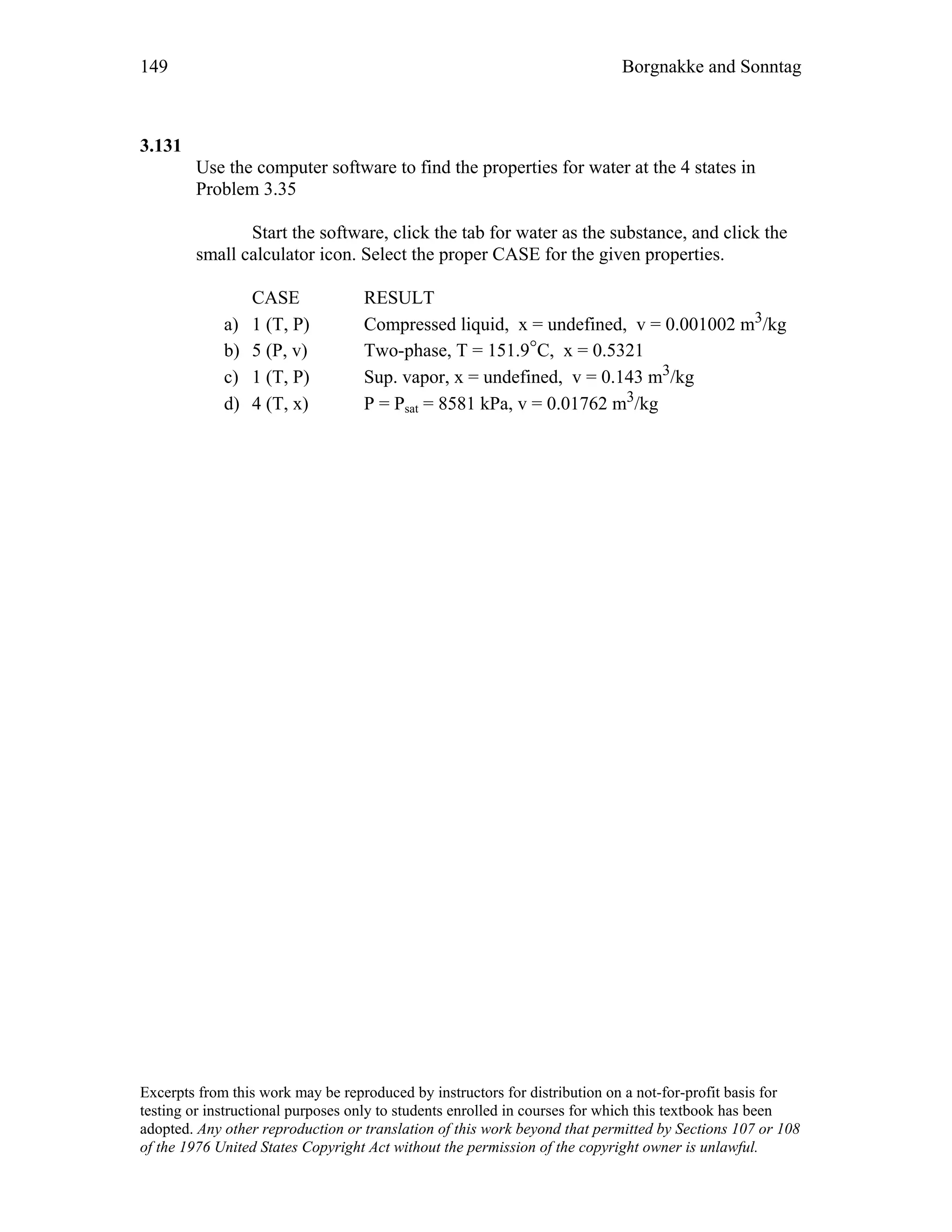 149 Borgnakke and Sonntag
3.131
Use the computer software to find the properties for water at the 4 states in
Problem 3.35
Start the software, click the tab for water as the substance, and click the
small calculator icon. Select the proper CASE for the given properties.
CASE RESULT
a) 1 (T, P) Compressed liquid, x = undefined, v = 0.001002 m3/kg
b) 5 (P, v) Two-phase, T = 151.9°C, x = 0.5321
c) 1 (T, P) Sup. vapor, x = undefined, v = 0.143 m3/kg
d) 4 (T, x) P = Psat = 8581 kPa, v = 0.01762 m3/kg
Excerpts from this work may be reproduced by instructors for distribution on a not-for-profit basis for
testing or instructional purposes only to students enrolled in courses for which this textbook has been
adopted. Any other reproduction or translation of this work beyond that permitted by Sections 107 or 108
of the 1976 United States Copyright Act without the permission of the copyright owner is unlawful.
 