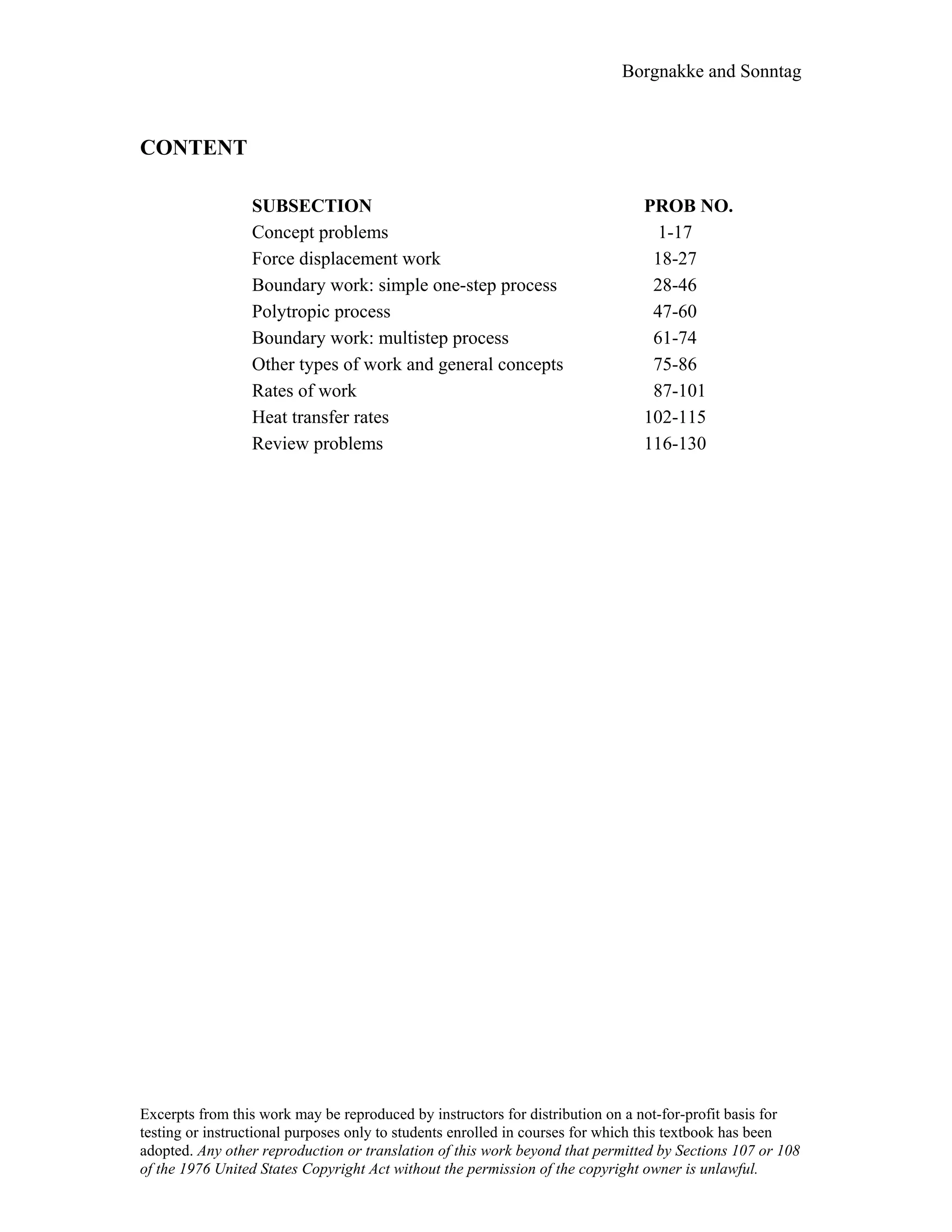 Borgnakke and Sonntag
CONTENT
SUBSECTION PROB NO.
Concept problems 1-17
Force displacement work 18-27
Boundary work: simple one-step process 28-46
Polytropic process 47-60
Boundary work: multistep process 61-74
Other types of work and general concepts 75-86
Rates of work 87-101
Heat transfer rates 102-115
Review problems 116-130
Excerpts from this work may be reproduced by instructors for distribution on a not-for-profit basis for
testing or instructional purposes only to students enrolled in courses for which this textbook has been
adopted. Any other reproduction or translation of this work beyond that permitted by Sections 107 or 108
of the 1976 United States Copyright Act without the permission of the copyright owner is unlawful.
 