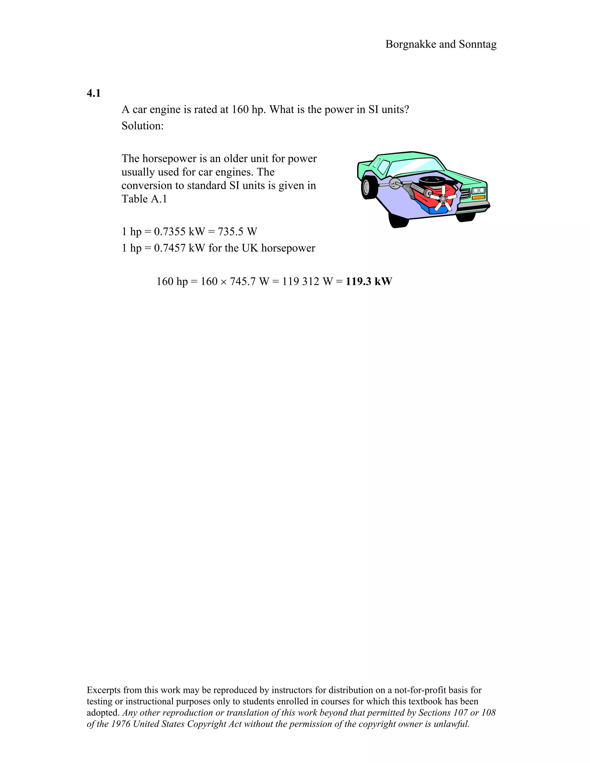 Borgnakke and Sonntag
4.1
A car engine is rated at 160 hp. What is the power in SI units?
Solution:
The horsepower is an older unit for power
usually used for car engines. The
conversion to standard SI units is given in
Table A.1
1 hp = 0.7355 kW = 735.5 W
1 hp = 0.7457 kW for the UK horsepower
160 hp = 160 × 745.7 W = 119 312 W = 119.3 kW
Excerpts from this work may be reproduced by instructors for distribution on a not-for-profit basis for
testing or instructional purposes only to students enrolled in courses for which this textbook has been
adopted. Any other reproduction or translation of this work beyond that permitted by Sections 107 or 108
of the 1976 United States Copyright Act without the permission of the copyright owner is unlawful.
 