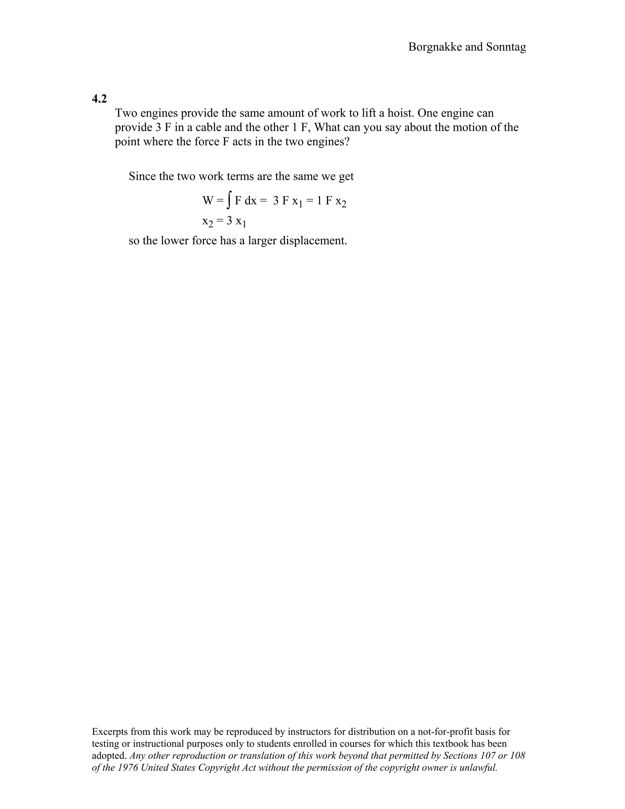 Borgnakke and Sonntag
4.2
Two engines provide the same amount of work to lift a hoist. One engine can
provide 3 F in a cable and the other 1 F, What can you say about the motion of the
point where the force F acts in the two engines?
Since the two work terms are the same we get
W = ∫ F dx = 3 F x1 = 1 F x2
x2 = 3 x1
so the lower force has a larger displacement.
Excerpts from this work may be reproduced by instructors for distribution on a not-for-profit basis for
testing or instructional purposes only to students enrolled in courses for which this textbook has been
adopted. Any other reproduction or translation of this work beyond that permitted by Sections 107 or 108
of the 1976 United States Copyright Act without the permission of the copyright owner is unlawful.
 