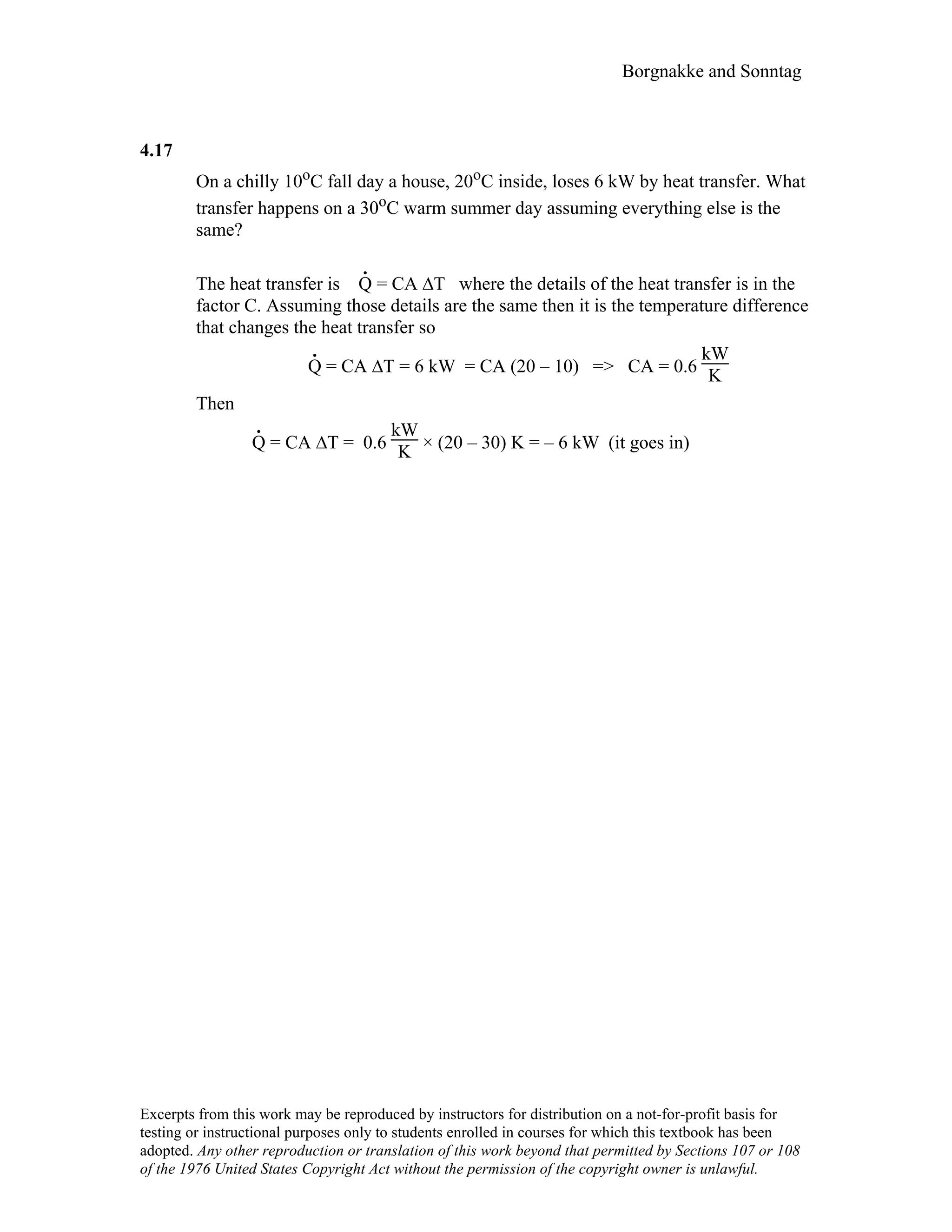 Borgnakke and Sonntag
4.17
On a chilly 10oC fall day a house, 20oC inside, loses 6 kW by heat transfer. What
transfer happens on a 30oC warm summer day assuming everything else is the
same?
The heat transfer is
.
Q = CA ∆T where the details of the heat transfer is in the
factor C. Assuming those details are the same then it is the temperature difference
that changes the heat transfer so
.
Q = CA ∆T = 6 kW = CA (20 – 10) => CA = 0.6
kW
K
Then
.
Q = CA ∆T = 0.6
kW
K × (20 – 30) K = – 6 kW (it goes in)
Excerpts from this work may be reproduced by instructors for distribution on a not-for-profit basis for
testing or instructional purposes only to students enrolled in courses for which this textbook has been
adopted. Any other reproduction or translation of this work beyond that permitted by Sections 107 or 108
of the 1976 United States Copyright Act without the permission of the copyright owner is unlawful.
 