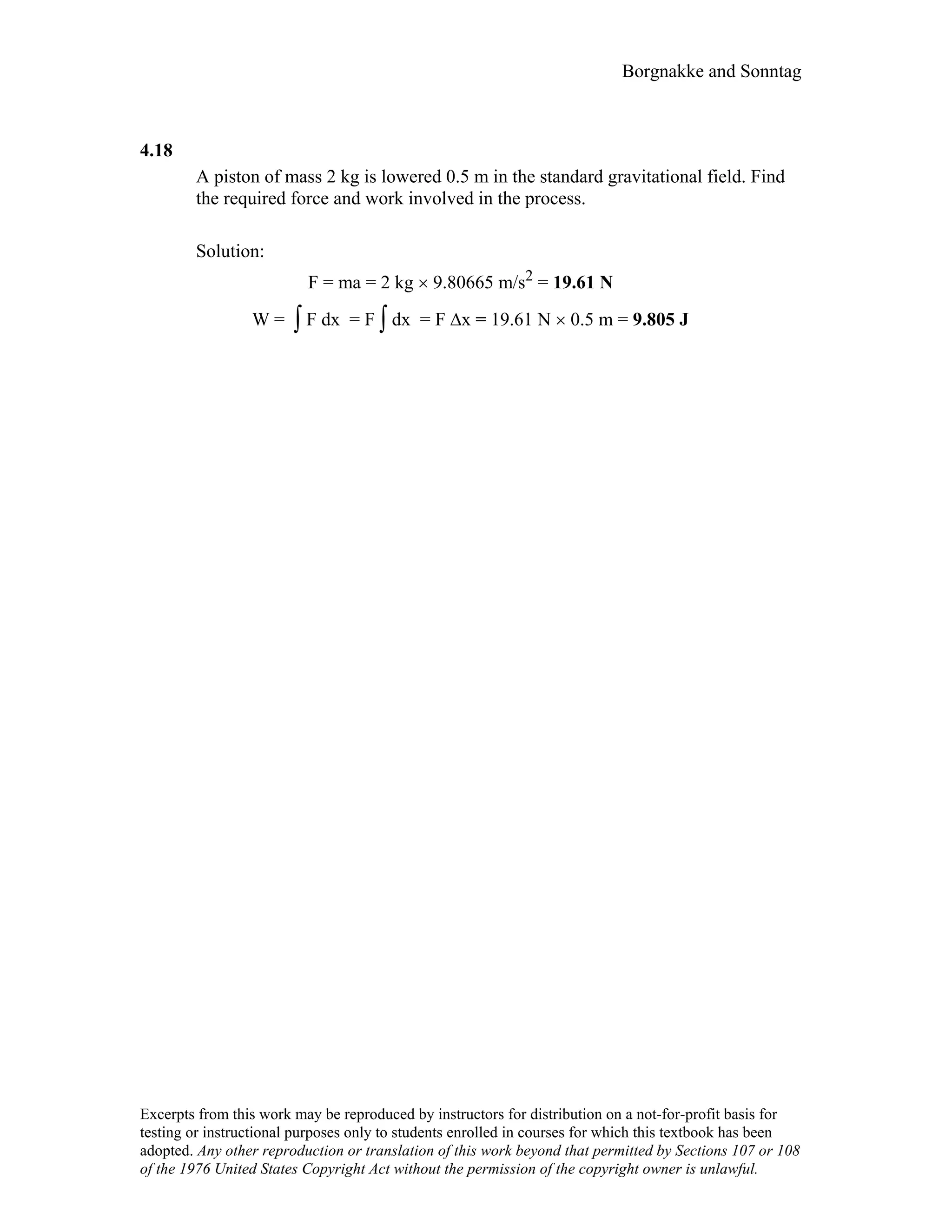 Borgnakke and Sonntag
4.18
A piston of mass 2 kg is lowered 0.5 m in the standard gravitational field. Find
the required force and work involved in the process.
Solution:
F = ma = 2 kg × 9.80665 m/s2 = 19.61 N
W = ∫ F dx = F ∫ dx = F ∆x = 19.61 N × 0.5 m = 9.805 J
Excerpts from this work may be reproduced by instructors for distribution on a not-for-profit basis for
testing or instructional purposes only to students enrolled in courses for which this textbook has been
adopted. Any other reproduction or translation of this work beyond that permitted by Sections 107 or 108
of the 1976 United States Copyright Act without the permission of the copyright owner is unlawful.
 