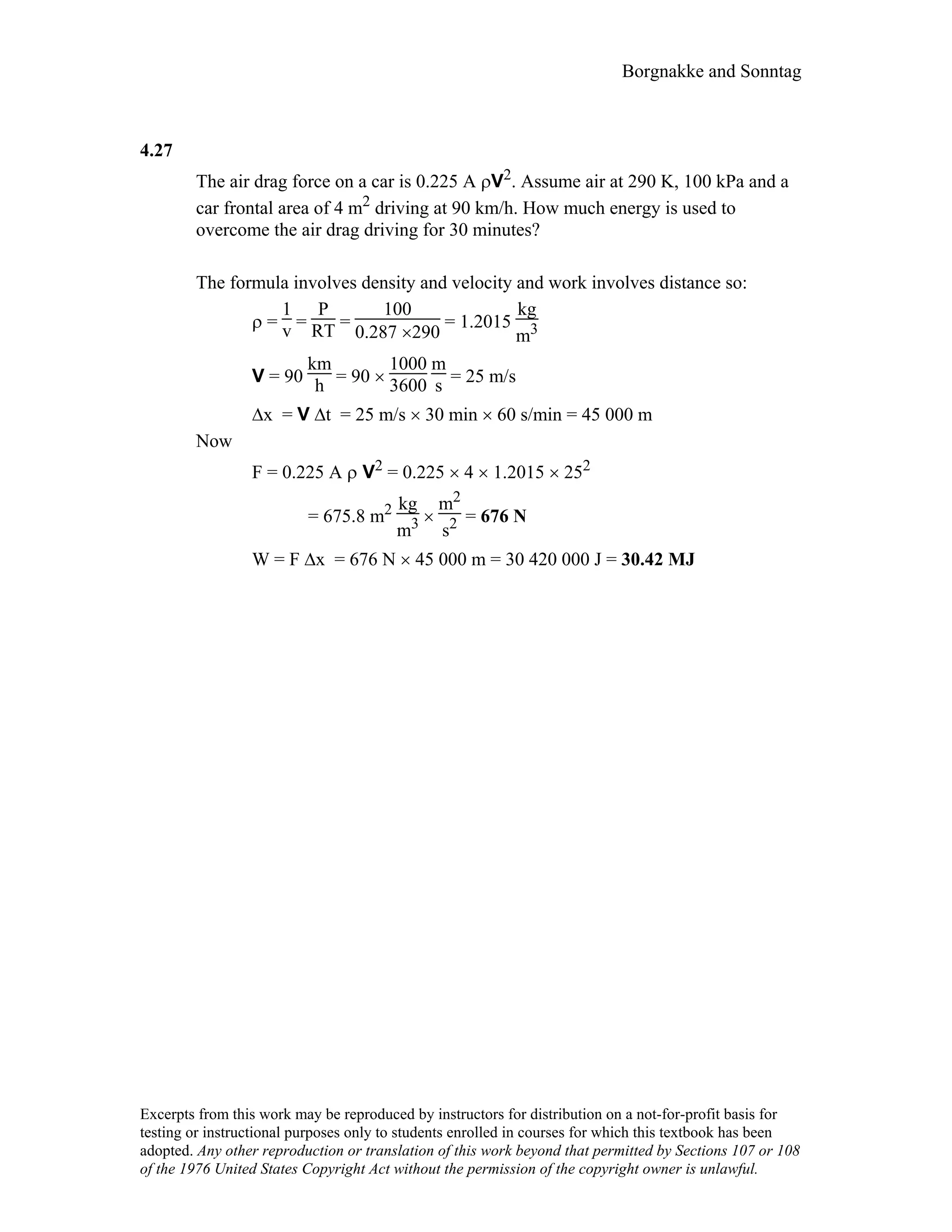 Borgnakke and Sonntag
4.27
The air drag force on a car is 0.225 A ρV2. Assume air at 290 K, 100 kPa and a
car frontal area of 4 m2 driving at 90 km/h. How much energy is used to
overcome the air drag driving for 30 minutes?
The formula involves density and velocity and work involves distance so:
ρ =
1
v =
P
RT =
100
0.287 ×290
= 1.2015
kg
m3
V = 90
km
h = 90 ×
1000
3600
m
s = 25 m/s
∆x = V ∆t = 25 m/s × 30 min × 60 s/min = 45 000 m
Now
F = 0.225 A ρ V2 = 0.225 × 4 × 1.2015 × 252
= 675.8 m2 kg
m3 ×
m2
s2 = 676 N
W = F ∆x = 676 N × 45 000 m = 30 420 000 J = 30.42 MJ
Excerpts from this work may be reproduced by instructors for distribution on a not-for-profit basis for
testing or instructional purposes only to students enrolled in courses for which this textbook has been
adopted. Any other reproduction or translation of this work beyond that permitted by Sections 107 or 108
of the 1976 United States Copyright Act without the permission of the copyright owner is unlawful.
 
