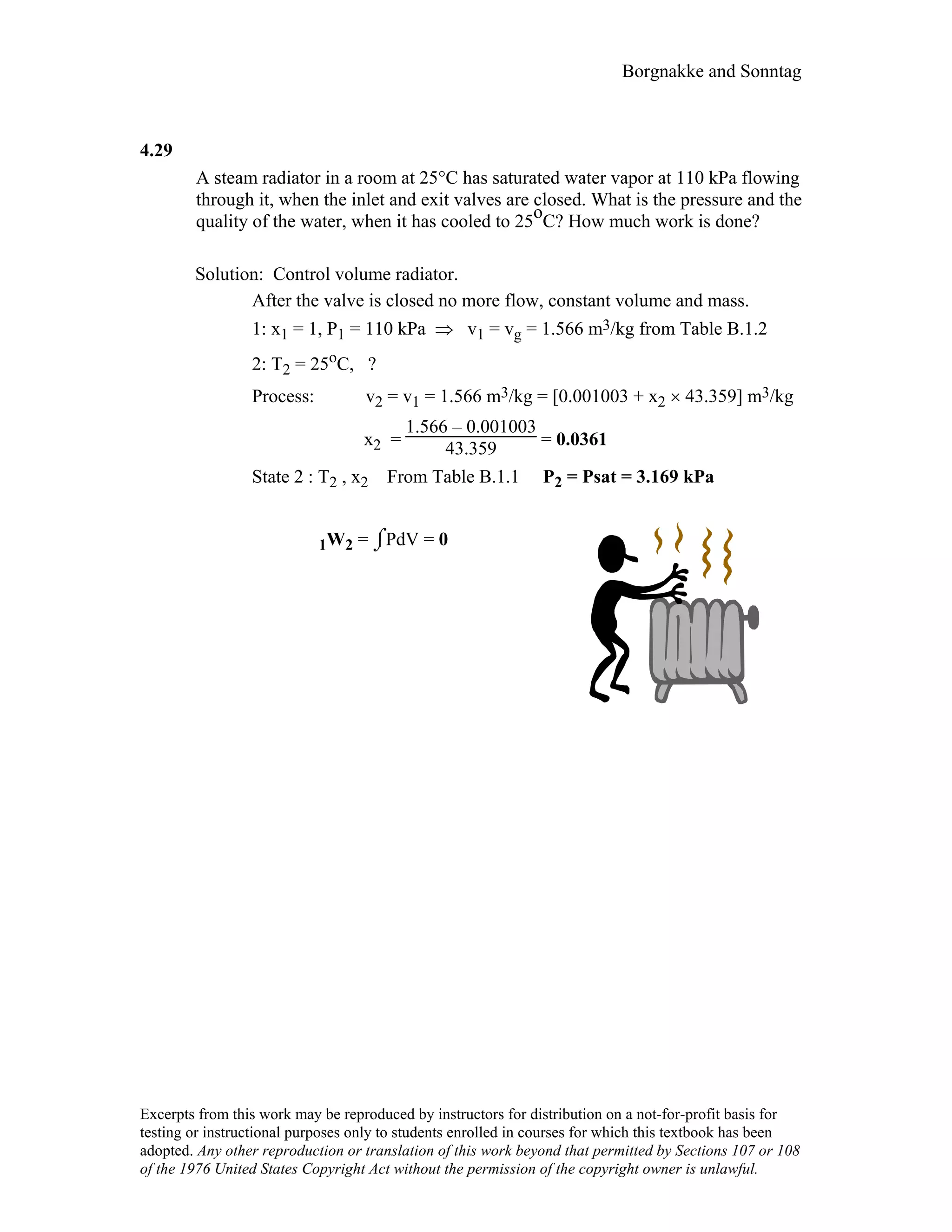 Borgnakke and Sonntag
4.29
A steam radiator in a room at 25°C has saturated water vapor at 110 kPa flowing
through it, when the inlet and exit valves are closed. What is the pressure and the
quality of the water, when it has cooled to 25oC? How much work is done?
Solution: Control volume radiator.
After the valve is closed no more flow, constant volume and mass.
1: x1 = 1, P1 = 110 kPa ⇒ v1 = vg = 1.566 m3/kg from Table B.1.2
2: T2 = 25oC, ?
Process: v2 = v1 = 1.566 m3/kg = [0.001003 + x2 × 43.359] m3/kg
x2 =
1.566 – 0.001003
43.359 = 0.0361
State 2 : T2 , x2 From Table B.1.1 P2 = Psat = 3.169 kPa
1W2 = ⌡⌠PdV = 0
Excerpts from this work may be reproduced by instructors for distribution on a not-for-profit basis for
testing or instructional purposes only to students enrolled in courses for which this textbook has been
adopted. Any other reproduction or translation of this work beyond that permitted by Sections 107 or 108
of the 1976 United States Copyright Act without the permission of the copyright owner is unlawful.
 