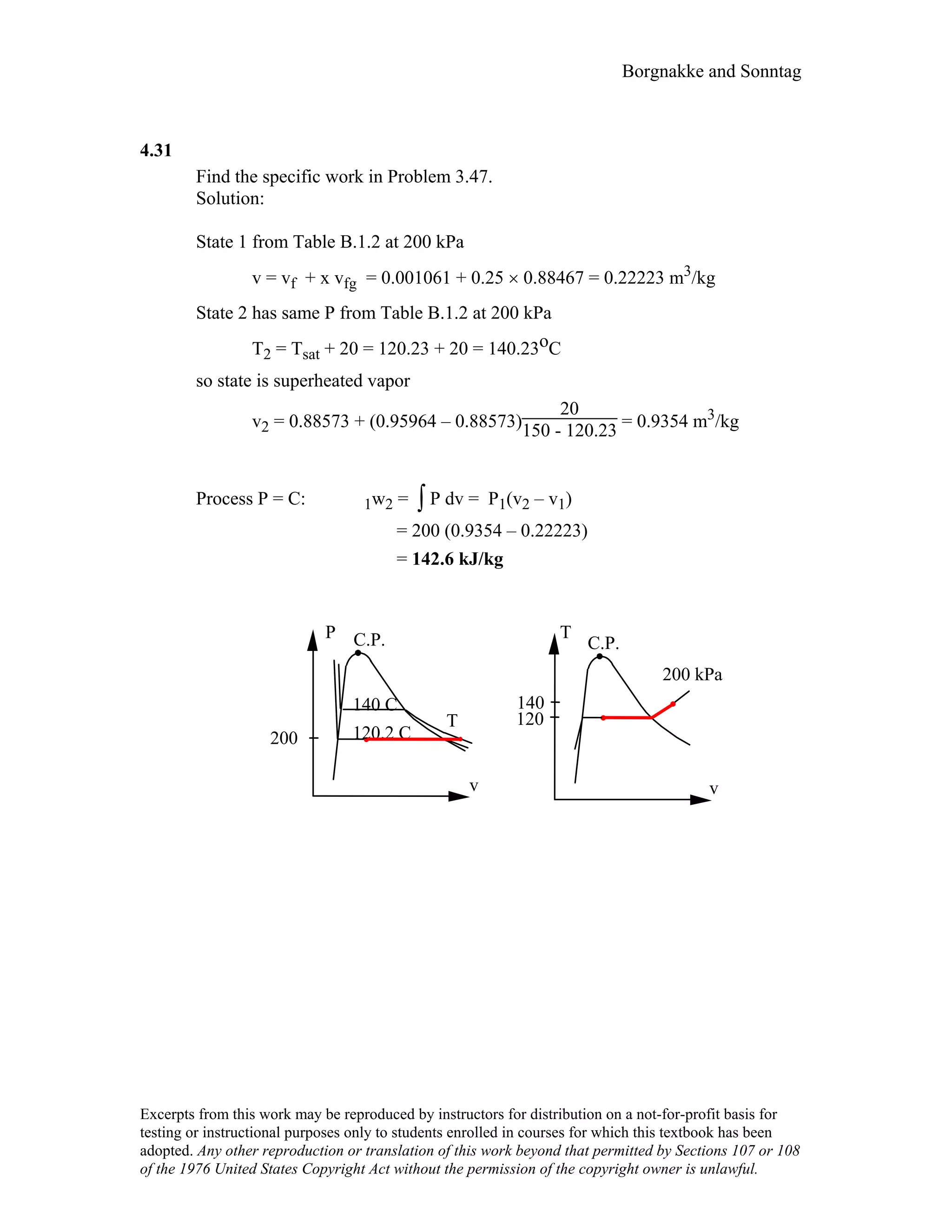 Borgnakke and Sonntag
4.31
Find the specific work in Problem 3.47.
Solution:
State 1 from Table B.1.2 at 200 kPa
v = vf + x vfg = 0.001061 + 0.25 × 0.88467 = 0.22223 m3/kg
State 2 has same P from Table B.1.2 at 200 kPa
T2 = Tsat + 20 = 120.23 + 20 = 140.23oC
so state is superheated vapor
v2 = 0.88573 + (0.95964 – 0.88573)
20
150 - 120.23 = 0.9354 m3/kg
Process P = C: 1w2 = ∫ P dv = P1(v2 – v1)
= 200 (0.9354 – 0.22223)
= 142.6 kJ/kg
T
C.P.
v
200 kPa
P C.P.
v
T
200
120
140
120.2 C
140 C
Excerpts from this work may be reproduced by instructors for distribution on a not-for-profit basis for
testing or instructional purposes only to students enrolled in courses for which this textbook has been
adopted. Any other reproduction or translation of this work beyond that permitted by Sections 107 or 108
of the 1976 United States Copyright Act without the permission of the copyright owner is unlawful.
 