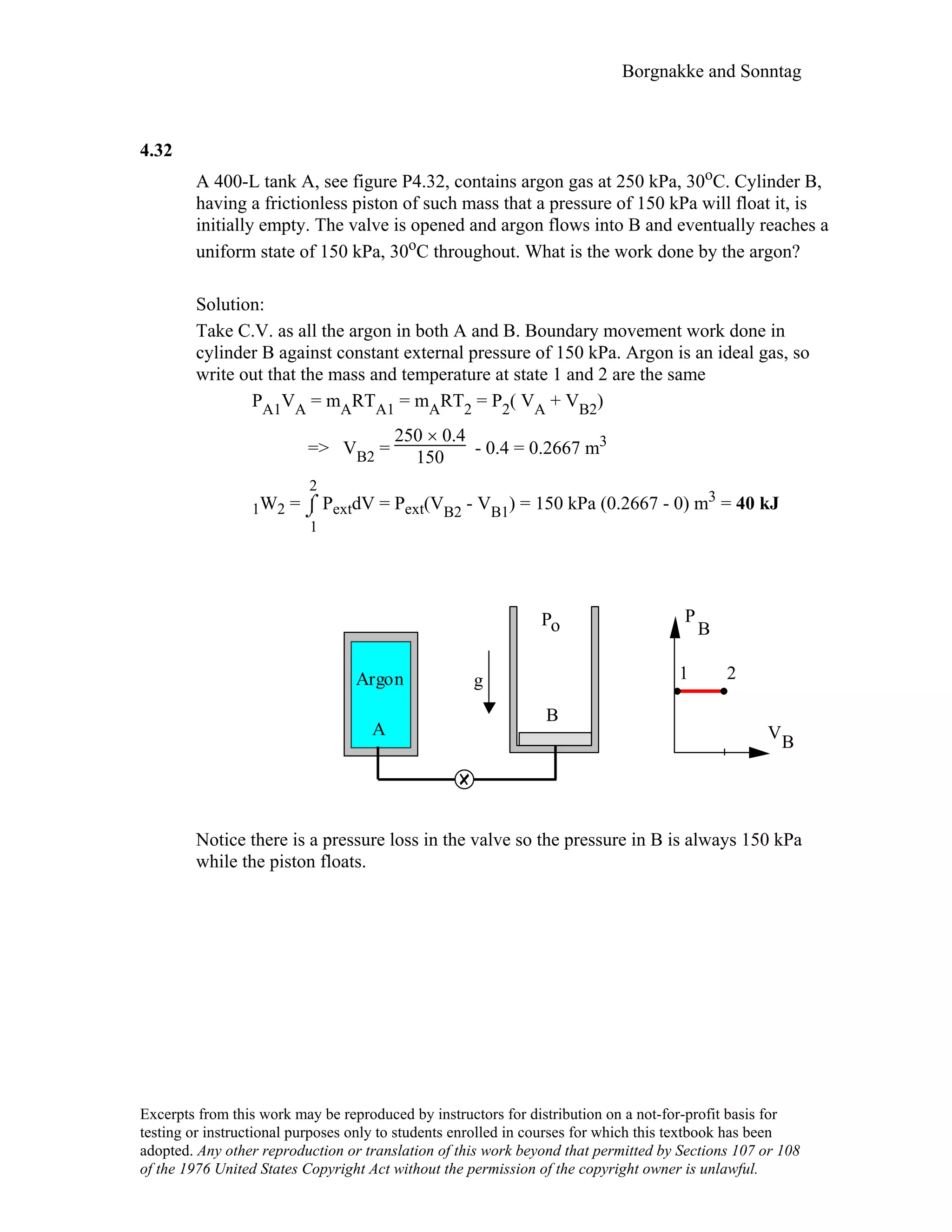 Borgnakke and Sonntag
4.32
A 400-L tank A, see figure P4.32, contains argon gas at 250 kPa, 30oC. Cylinder B,
having a frictionless piston of such mass that a pressure of 150 kPa will float it, is
initially empty. The valve is opened and argon flows into B and eventually reaches a
uniform state of 150 kPa, 30oC throughout. What is the work done by the argon?
Solution:
Take C.V. as all the argon in both A and B. Boundary movement work done in
cylinder B against constant external pressure of 150 kPa. Argon is an ideal gas, so
write out that the mass and temperature at state 1 and 2 are the same
PA1VA = mARTA1 = mART2 = P2( VA + VB2)
=> VB2 =
250 × 0.4
150 - 0.4 = 0.2667 m3
1W2 = ⌡⌠
1
2
PextdV = Pext(VB2 - VB1) = 150 kPa (0.2667 - 0) m3 = 40 kJ
V
P
1 2
B
B
B
A
Argon
Po
g
Notice there is a pressure loss in the valve so the pressure in B is always 150 kPa
while the piston floats.
Excerpts from this work may be reproduced by instructors for distribution on a not-for-profit basis for
testing or instructional purposes only to students enrolled in courses for which this textbook has been
adopted. Any other reproduction or translation of this work beyond that permitted by Sections 107 or 108
of the 1976 United States Copyright Act without the permission of the copyright owner is unlawful.
 