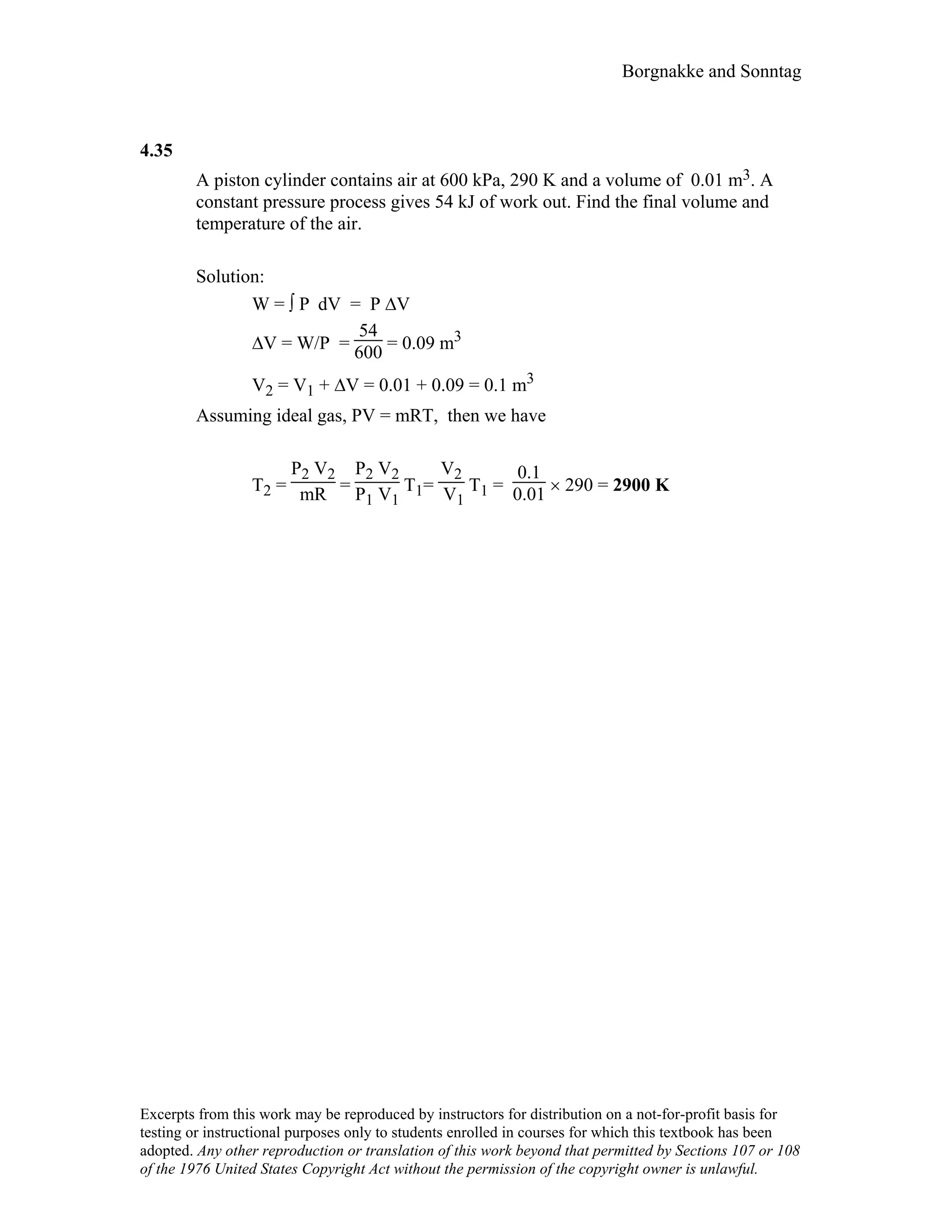 Borgnakke and Sonntag
4.35
A piston cylinder contains air at 600 kPa, 290 K and a volume of 0.01 m3. A
constant pressure process gives 54 kJ of work out. Find the final volume and
temperature of the air.
Solution:
W = ∫ P dV = P ∆V
∆V = W/P =
54
600 = 0.09 m3
V2 = V1 + ∆V = 0.01 + 0.09 = 0.1 m3
Assuming ideal gas, PV = mRT, then we have
T2 =
P2 V2
mR =
P2 V2
P1 V1
T1=
V2
V1
T1 =
0.1
0.01 × 290 = 2900 K
Excerpts from this work may be reproduced by instructors for distribution on a not-for-profit basis for
testing or instructional purposes only to students enrolled in courses for which this textbook has been
adopted. Any other reproduction or translation of this work beyond that permitted by Sections 107 or 108
of the 1976 United States Copyright Act without the permission of the copyright owner is unlawful.
 