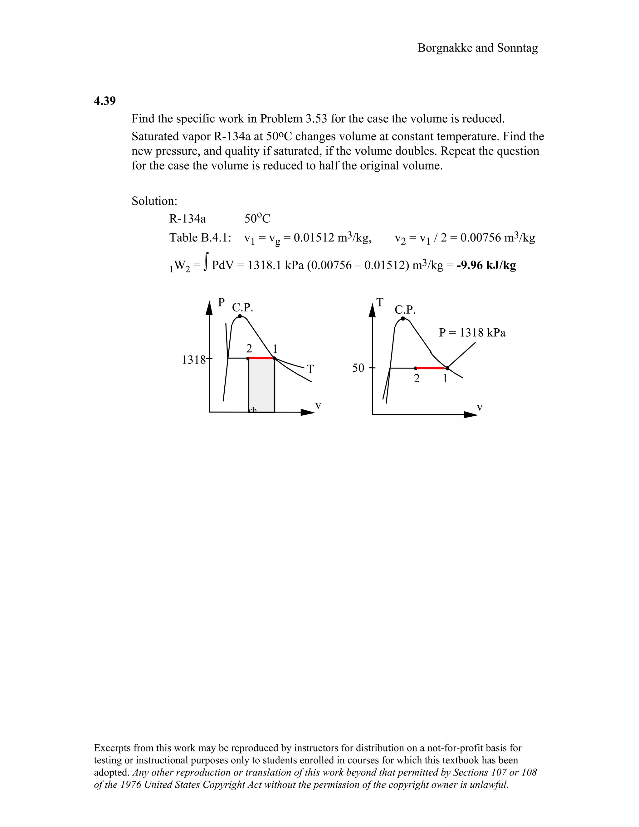 Borgnakke and Sonntag
4.39
Find the specific work in Problem 3.53 for the case the volume is reduced.
Saturated vapor R-134a at 50oC changes volume at constant temperature. Find the
new pressure, and quality if saturated, if the volume doubles. Repeat the question
for the case the volume is reduced to half the original volume.
Solution:
R-134a 50oC
Table B.4.1: v1 = vg = 0.01512 m3/kg, v2 = v1 / 2 = 0.00756 m3/kg
1W2 = ∫ PdV = 1318.1 kPa (0.00756 – 0.01512) m3/kg = -9.96 kJ/kg
T
C.P.
v
12
P = 1318 kPa
P C.P.
v
T
2
1318
50
1
cb
Excerpts from this work may be reproduced by instructors for distribution on a not-for-profit basis for
testing or instructional purposes only to students enrolled in courses for which this textbook has been
adopted. Any other reproduction or translation of this work beyond that permitted by Sections 107 or 108
of the 1976 United States Copyright Act without the permission of the copyright owner is unlawful.
 