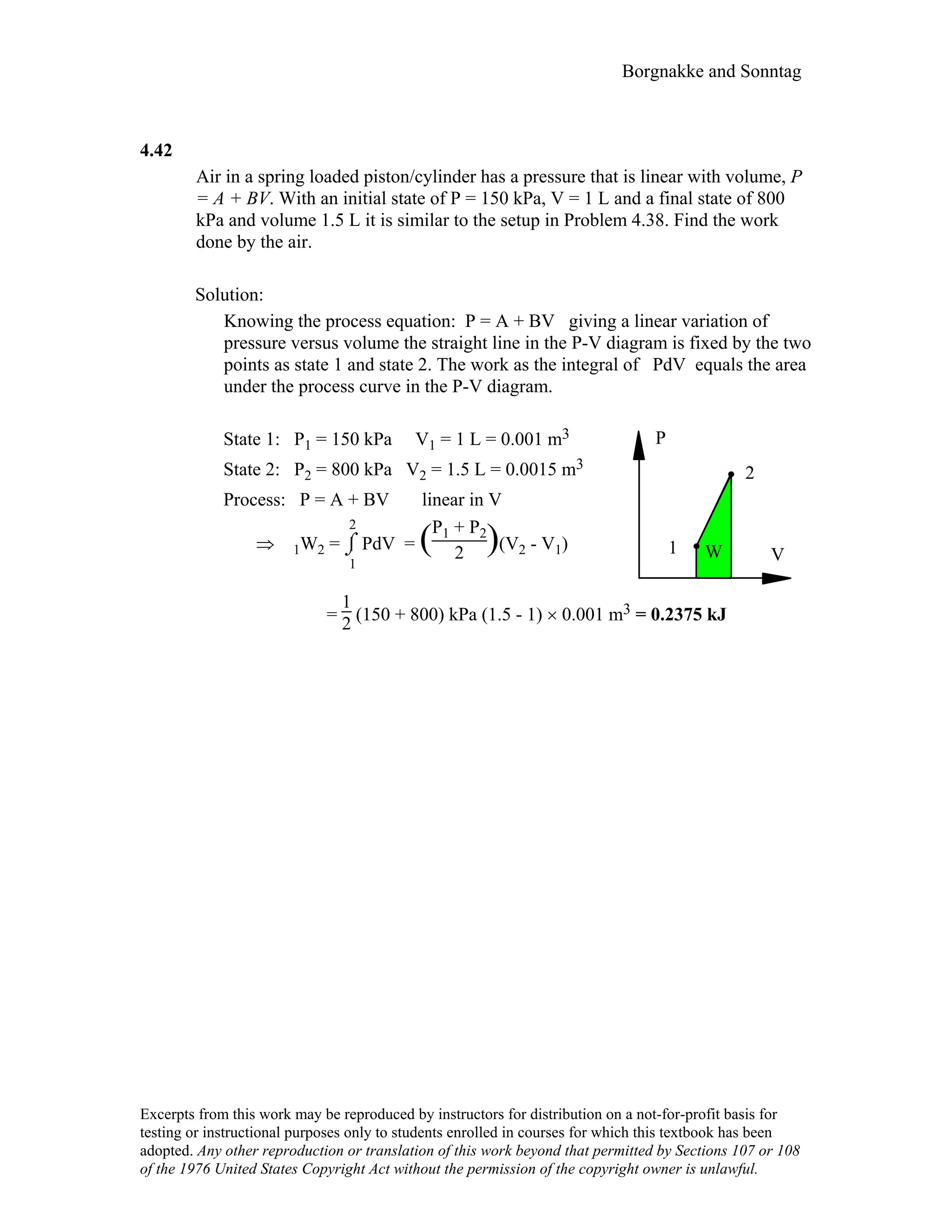 Borgnakke and Sonntag
4.42
Air in a spring loaded piston/cylinder has a pressure that is linear with volume, P
= A + BV. With an initial state of P = 150 kPa, V = 1 L and a final state of 800
kPa and volume 1.5 L it is similar to the setup in Problem 4.38. Find the work
done by the air.
Solution:
Knowing the process equation: P = A + BV giving a linear variation of
pressure versus volume the straight line in the P-V diagram is fixed by the two
points as state 1 and state 2. The work as the integral of PdV equals the area
under the process curve in the P-V diagram.
State 1: P1 = 150 kPa V1 = 1 L = 0.001 m3
State 2: P2 = 800 kPa V2 = 1.5 L = 0.0015 m3
Process: P = A + BV linear in V
⇒ 1W2 = ⌡⌠
1
2
PdV = (P1 + P2
2 )(V2 - V1)
P
VW1
2
=
1
2 (150 + 800) kPa (1.5 - 1) × 0.001 m3 = 0.2375 kJ
Excerpts from this work may be reproduced by instructors for distribution on a not-for-profit basis for
testing or instructional purposes only to students enrolled in courses for which this textbook has been
adopted. Any other reproduction or translation of this work beyond that permitted by Sections 107 or 108
of the 1976 United States Copyright Act without the permission of the copyright owner is unlawful.
 