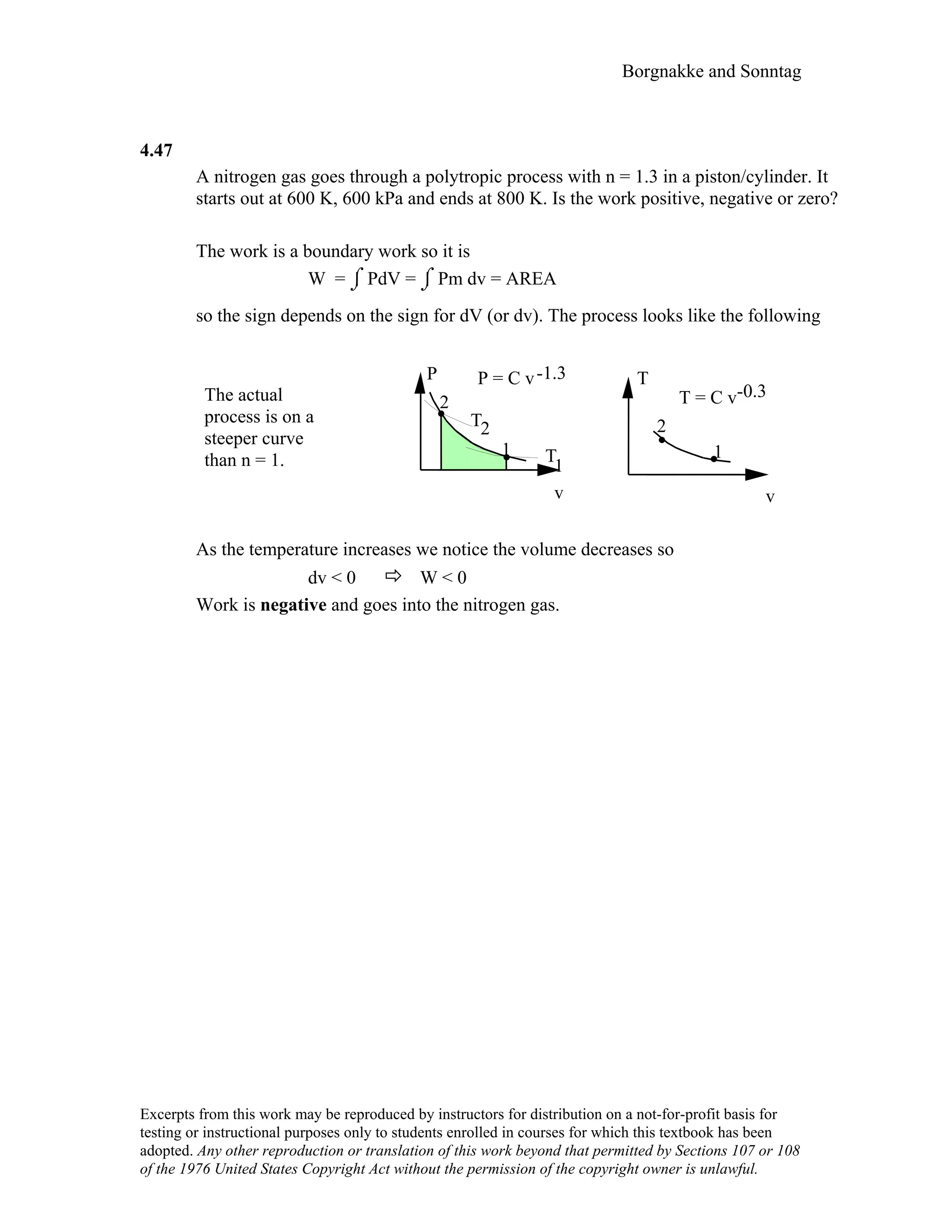 Borgnakke and Sonntag
4.47
A nitrogen gas goes through a polytropic process with n = 1.3 in a piston/cylinder. It
starts out at 600 K, 600 kPa and ends at 800 K. Is the work positive, negative or zero?
The work is a boundary work so it is
W = ⌡⌠ PdV = ⌡⌠ Pm dv = AREA
so the sign depends on the sign for dV (or dv). The process looks like the following
The actual
process is on a
steeper curve
than n = 1.
-1.3P P = C v T
-0.3T = C v2
T 22
1 1T
1
v v
As the temperature increases we notice the volume decreases so
dv < 0 W < 0
Work is negative and goes into the nitrogen gas.
Excerpts from this work may be reproduced by instructors for distribution on a not-for-profit basis for
testing or instructional purposes only to students enrolled in courses for which this textbook has been
adopted. Any other reproduction or translation of this work beyond that permitted by Sections 107 or 108
of the 1976 United States Copyright Act without the permission of the copyright owner is unlawful.
 