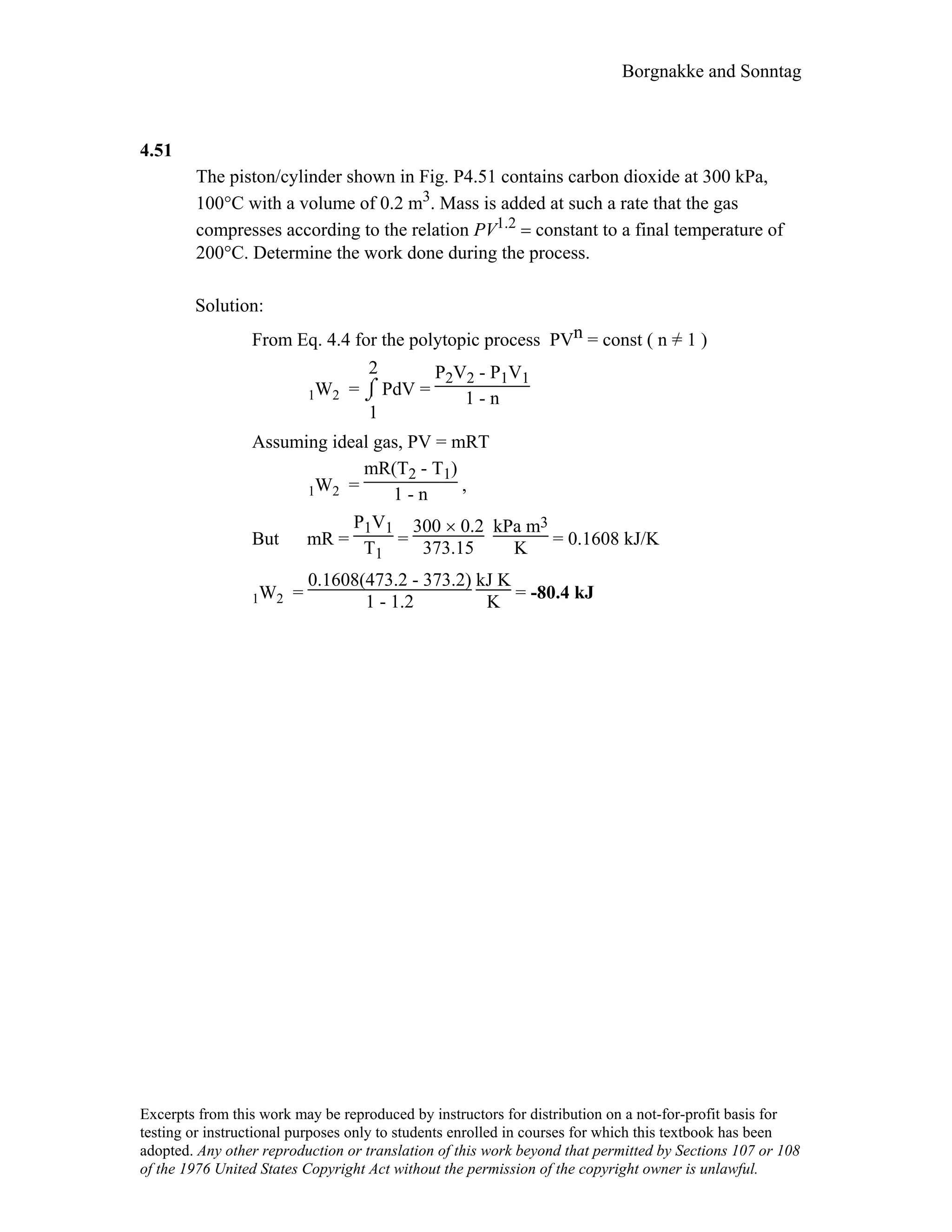 Borgnakke and Sonntag
4.51
The piston/cylinder shown in Fig. P4.51 contains carbon dioxide at 300 kPa,
100°C with a volume of 0.2 m3. Mass is added at such a rate that the gas
compresses according to the relation PV1.2 = constant to a final temperature of
200°C. Determine the work done during the process.
Solution:
From Eq. 4.4 for the polytopic process PVn = const ( n =/ 1 )
1W2 = ⌡⌠
1
2
PdV =
P2V2 - P1V1
1 - n
Assuming ideal gas, PV = mRT
1W2 =
mR(T2 - T1)
1 - n ,
But mR =
P1V1
T1
=
300 × 0.2
373.15
kPa m3
K = 0.1608 kJ/K
1W2 =
0.1608(473.2 - 373.2)
1 - 1.2
kJ K
K = -80.4 kJ
Excerpts from this work may be reproduced by instructors for distribution on a not-for-profit basis for
testing or instructional purposes only to students enrolled in courses for which this textbook has been
adopted. Any other reproduction or translation of this work beyond that permitted by Sections 107 or 108
of the 1976 United States Copyright Act without the permission of the copyright owner is unlawful.
 