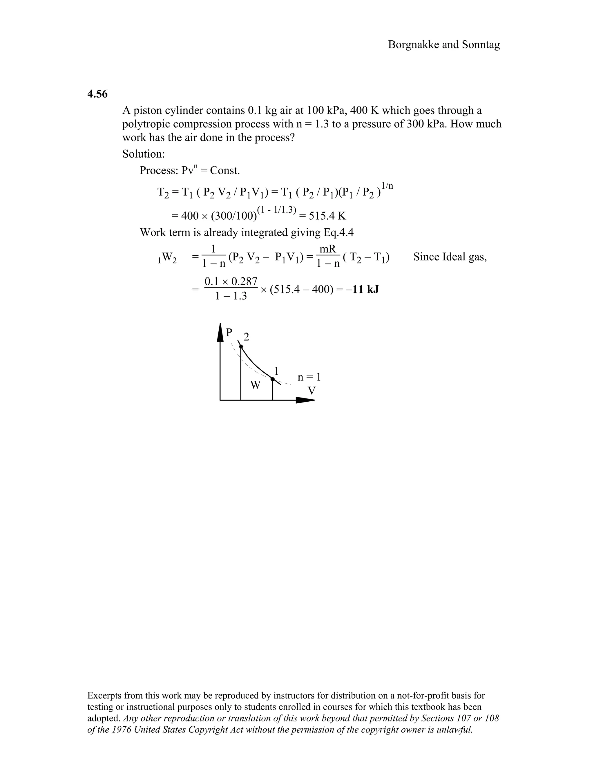 Borgnakke and Sonntag
4.56
A piston cylinder contains 0.1 kg air at 100 kPa, 400 K which goes through a
polytropic compression process with n = 1.3 to a pressure of 300 kPa. How much
work has the air done in the process?
Solution:
Process: Pvn
= Const.
T2 = T1 ( P2 V2 / P1V1) = T1 ( P2 / P1)(P1 / P2 )
1/n
= 400 × (300/100)
(1 - 1/1.3)
= 515.4 K
Work term is already integrated giving Eq.4.4
1W2 =
1
1 − n
(P2 V2 − P1V1) =
mR
1 − n
( T2 − T1) Since Ideal gas,
=
0.1 × 0.287
1 − 1.3
× (515.4 − 400) = −11 kJ
P
VW
1
2
n = 1
Excerpts from this work may be reproduced by instructors for distribution on a not-for-profit basis for
testing or instructional purposes only to students enrolled in courses for which this textbook has been
adopted. Any other reproduction or translation of this work beyond that permitted by Sections 107 or 108
of the 1976 United States Copyright Act without the permission of the copyright owner is unlawful.
 